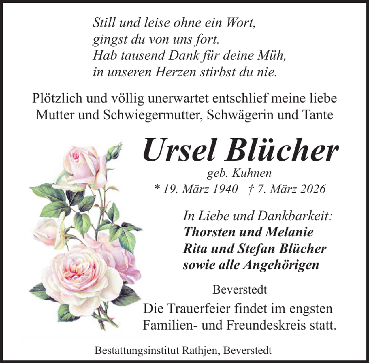 <p>Still und leise ohne ein Wort,<br />gingst du von uns fort.<br />Hab tausend Dank für deine Müh,<br />in unseren Herzen stirbst du nie.<br />Plötzlich und völlig unerwartet entschlief meine liebe<br />Mutter und Schwiegermutter, Schwägerin und Tante</p><p>Ursel Blücher<br />geb. Kuhnen<br />* 19. März 1940 † 7. März 2026</p><p>In Liebe und Dankbarkeit:<br />Thorsten und Melanie<br />Rita und Stefan Blücher<br />sowie alle Angehörigen<br />Beverstedt</p><p>Die Trauerfeier findet im engsten<br />Familien- und Freundeskreis statt.<br />Bestattungsinstitut Rathjen, Beverstedt</p>