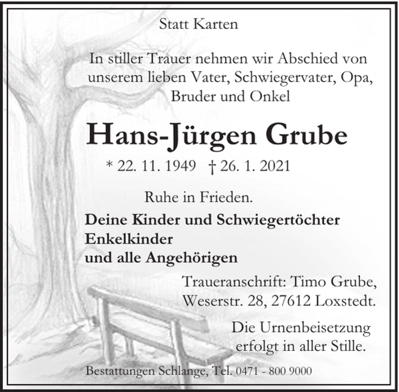 <p>Statt Karten<br />In stiller Trauer nehmen wir Abschied von<br />unserem lieben Vater, Schwiegervater, Opa,<br />Bruder und Onkel</p><p>Hans-Jürgen Grube<br />* 22. 11. 1949 † 26. 1. 2021<br />Ruhe in Frieden.<br />Deine Kinder und Schwiegertöchter<br />Enkelkinder<br />und alle Angehörigen<br />Traueranschrift: Timo Grube,<br />Weserstr. 28, 27612 Loxstedt.<br />Die Urnenbeisetzung<br />erfolgt in aller Stille.<br />Bestattungen Schlange, Tel. 0471 - 800 9000</p>