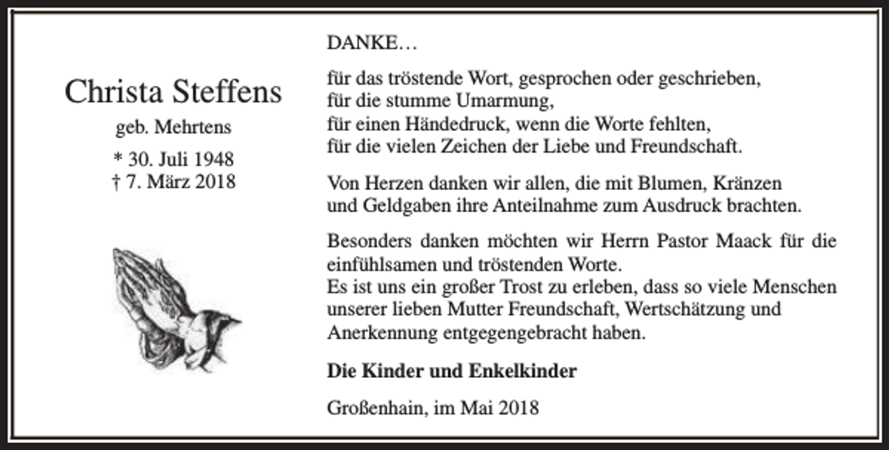 <p>DANKE…</p><p>Christa Steffens<br />geb. Mehrtens<br />* 30. Juli 1948<br />† 7. März 2018</p><p>für das tröstende Wort, gesprochen oder geschrieben,<br />für die stumme Umarmung,<br />für einen Händedruck, wenn die Worte fehlten,<br />für die vielen Zeichen der Liebe und Freundschaft.<br />Von Herzen danken wir allen, die mit Blumen, Kränzen<br />und Geldgaben ihre Anteilnahme zum Ausdruck brachten.<br />Besonders danken möchten wir Herrn Pastor Maack für die<br />einfühlsamen und tröstenden Worte.<br />Es ist uns ein großer Trost zu erleben, dass so viele Menschen<br />unserer lieben Mutter Freundschaft, Wertschätzung und<br />Anerkennung entgegengebracht haben.<br />Die Kinder und Enkelkinder<br />Großenhain, im Mai 2018</p>