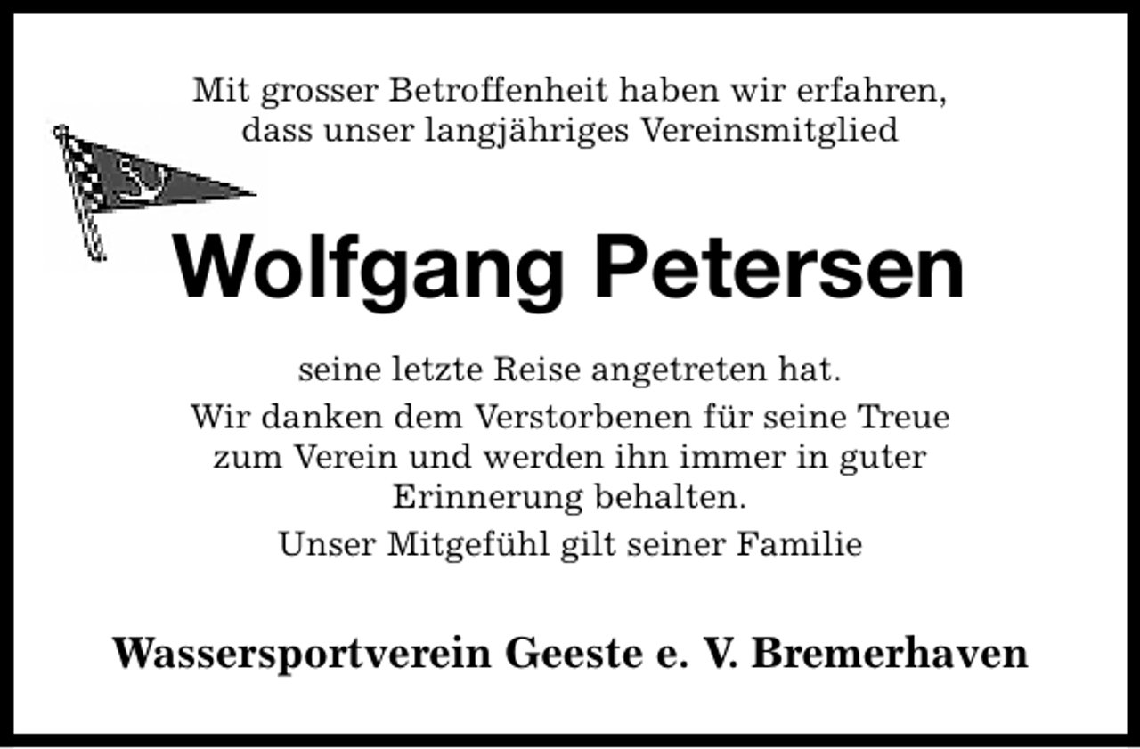 <p>Mit grosser Betroffenheit haben wir erfahren,<br />dass unser langjähriges Vereinsmitglied</p><p>Wolfgang Petersen<br />seine letzte Reise angetreten hat.<br />Wir danken dem Verstorbenen für seine Treue<br />zum Verein und werden ihn immer in guter<br />Erinnerung behalten.<br />Unser Mitgefühl gilt seiner Familie</p><p>Wassersportverein Geeste e. V. Bremerhaven</p>