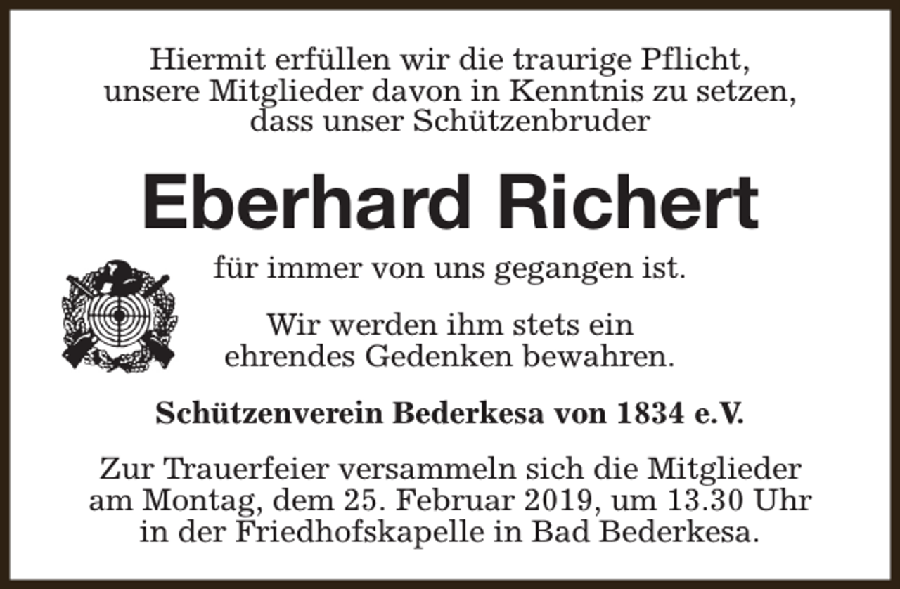 <p>Hiermit erfüllen wir die traurige Pflicht,<br />unsere Mitglieder davon in Kenntnis zu setzen,<br />dass unser Schützenbruder</p><p>Eberhard Richert<br />für immer von uns gegangen ist.<br />Wir werden ihm stets ein<br />ehrendes Gedenken bewahren.<br />Schützenverein Bederkesa von 1834 e.V.<br />Zur Trauerfeier versammeln sich die Mitglieder<br />am Montag, dem 25. Februar 2019, um 13.30 Uhr<br />in der Friedhofskapelle in Bad Bederkesa.</p>