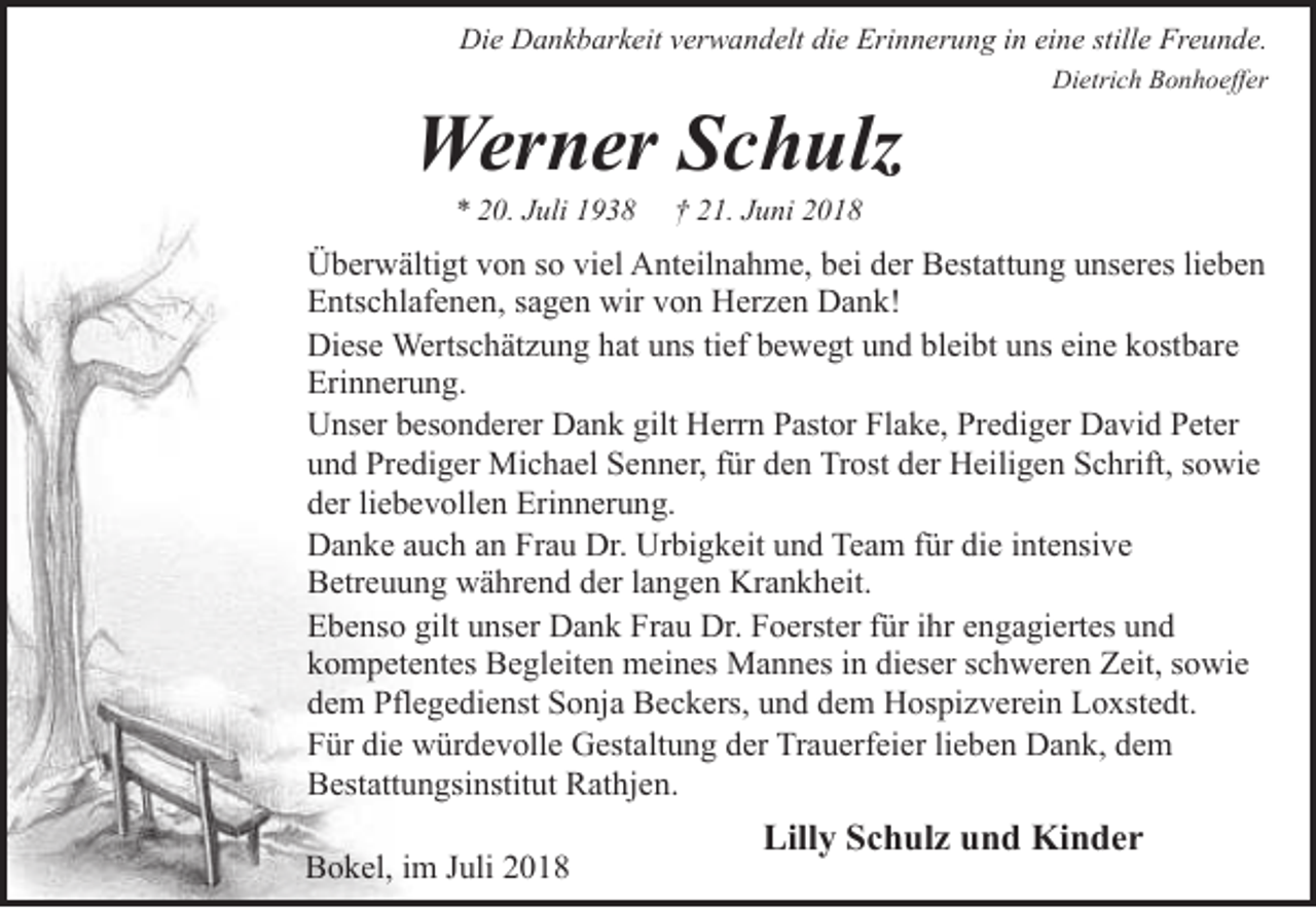<p>Die Dankbarkeit verwandelt die Erinnerung in eine stille Freunde.</p><p>Werner Schulz<br />* 20. Juli 1938</p><p>Dietrich Bonhoeffer</p><p>† 21. Juni 2018</p><p>Überwältigt von so viel Anteilnahme, bei der Bestattung unseres lieben<br />Entschlafenen, sagen wir von Herzen Dank!<br />Diese Wertschätzung hat uns tief bewegt und bleibt uns eine kostbare<br />Erinnerung.<br />Unser besonderer Dank gilt Herrn Pastor Flake, Prediger David Peter<br />und Prediger Michael Senner, für den Trost der Heiligen Schrift, sowie<br />der liebevollen Erinnerung.<br />Danke auch an Frau Dr. Urbigkeit und Team für die intensive<br />Betreuung während der langen Krankheit.<br />Ebenso gilt unser Dank Frau Dr. Foerster für ihr engagiertes und<br />kompetentes Begleiten meines Mannes in dieser schweren Zeit, sowie<br />dem Pflegedienst Sonja Beckers, und dem Hospizverein Loxstedt.<br />Für die würdevolle Gestaltung der Trauerfeier lieben Dank, dem<br />Bestattungsinstitut Rathjen.<br />Bokel, im Juli 2018</p><p>Lilly Schulz und Kinder</p>