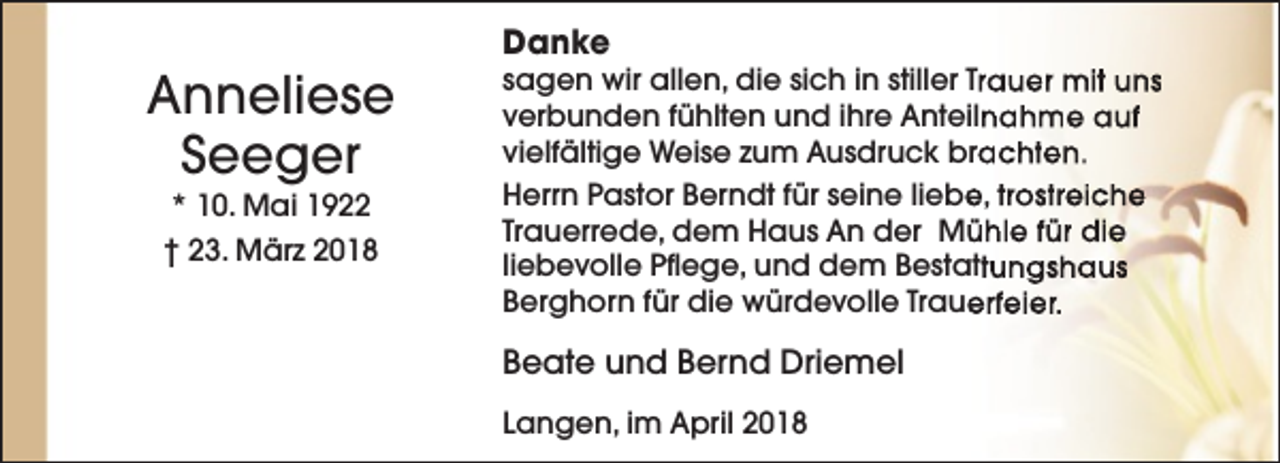 <p>Anneliese<br />Seeger<br />* 10. Mai 1922</p><p>† 23. März 2018</p><p>Danke</p><p>sagen wir allen, die sich in stiller Trauer mit uns<br />verbunden fühlten und ihre Anteilnahme auf<br />vielfältige Weise zum Ausdruck brachten.<br />Herrn Pastor Berndt für seine liebe, trostreiche<br />Trauerrede, dem Haus An der Mühle für die<br />liebevolle Pflege, und dem Bestattungshaus<br />Berghorn für die würdevolle Trauerfeier.</p><p>Beate und Bernd Driemel<br />Langen, im April 2018</p>