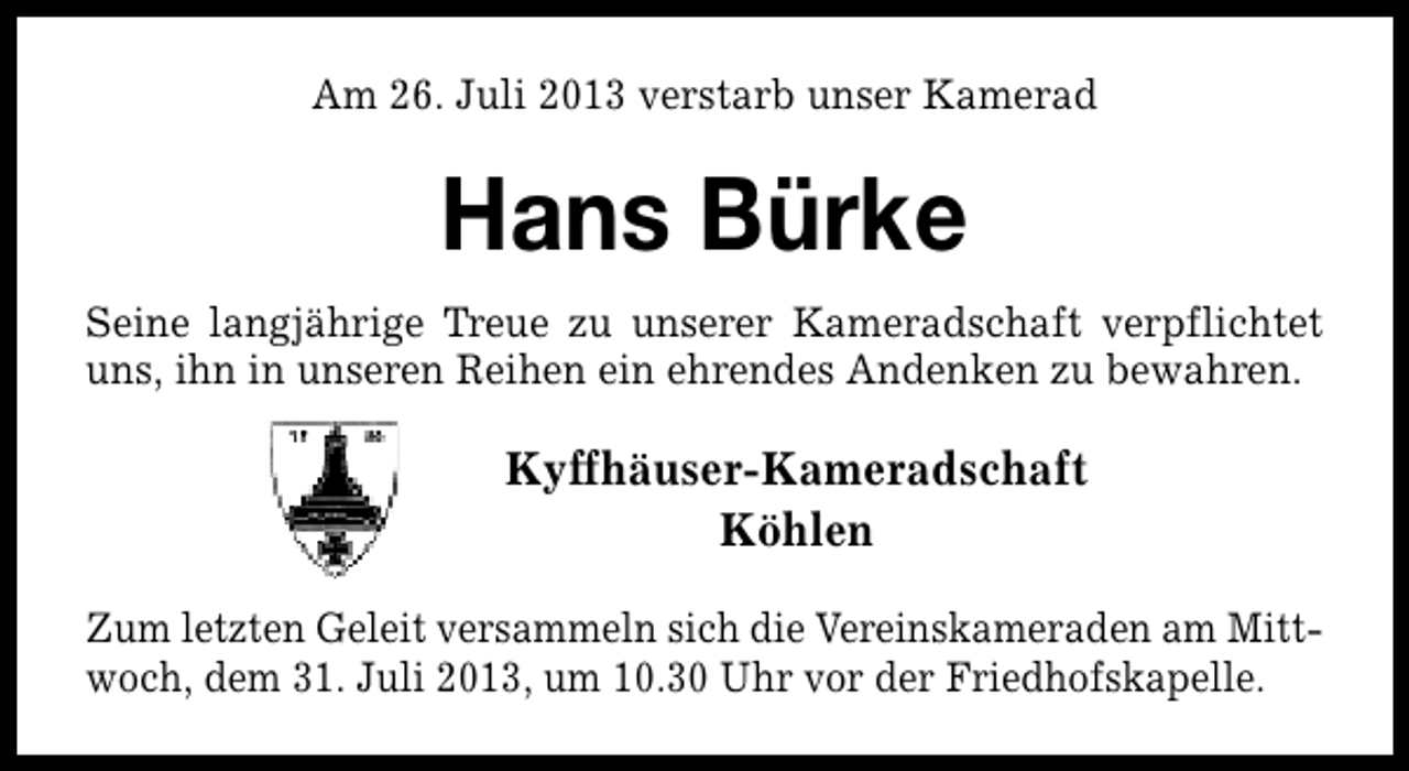 <p>Am 26. Juli 2013 verstarb unser Kamerad</p><p>Hans Bürke<br />Seine langjährige Treue zu unserer Kameradschaft verpflichtet<br />uns, ihn in unseren Reihen ein ehrendes Andenken zu bewahren.</p><p>Kyffhäuser-Kameradschaft<br />Köhlen<br />Zum letzten Geleit versammeln sich die Vereinskameraden am Mittwoch, dem 31. Juli 2013, um 10.30 Uhr vor der Friedhofskapelle.</p>