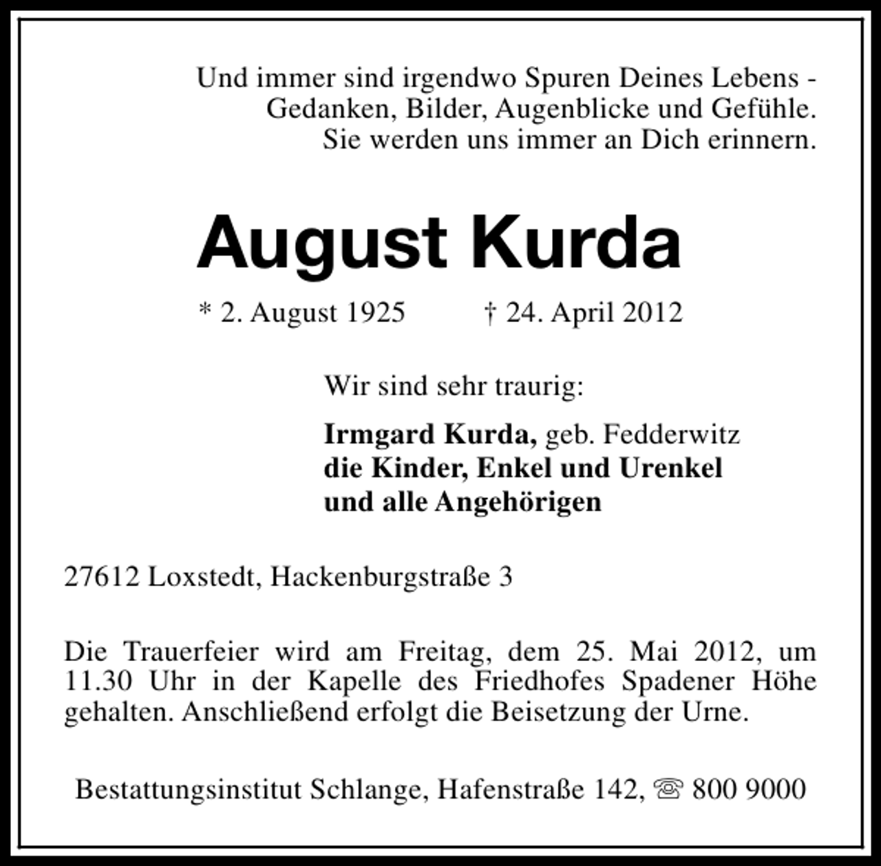 <p>Und immer sind irgendwo Spuren Deines Lebens Gedanken, Bilder, Augenblicke und Gefühle.<br />Sie werden uns immer an Dich erinnern.</p><p>August Kurda<br />* 2. August 1925</p><p>† 24. April 2012</p><p>Wir sind sehr traurig:<br />Irmgard Kurda, geb. Fedderwitz<br />die Kinder, Enkel und Urenkel<br />und alle Angehörigen<br />27612 Loxstedt, Hackenburgstraße 3<br />Die Trauerfeier wird am Freitag, dem 25. Mai 2012, um<br />11.30 Uhr in der Kapelle des Friedhofes Spadener Höhe<br />gehalten. Anschließend erfolgt die Beisetzung der Urne.<br />Bestattungsinstitut Schlange, Hafenstraße 142, s 800 9000</p>