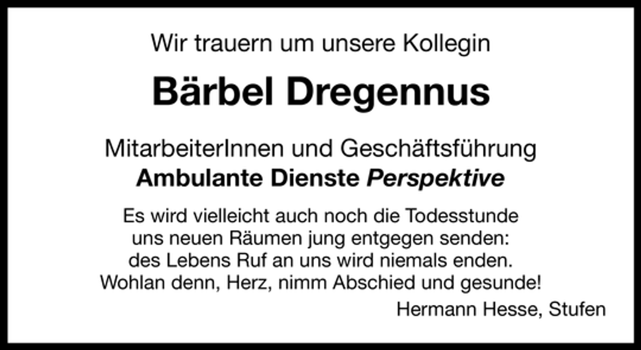 <p>Wir trauern um unsere Kollegin</p><p>Bärbel Dregennus<br />MitarbeiterInnen und Geschäftsführung<br />Ambulante Dienste Perspektive<br />Es wird vielleicht auch noch die Todesstunde<br />uns neuen Räumen jung entgegen senden:<br />des Lebens Ruf an uns wird niemals enden.<br />Wohlan denn, Herz, nimm Abschied und gesunde!<br />Hermann Hesse, Stufen</p>