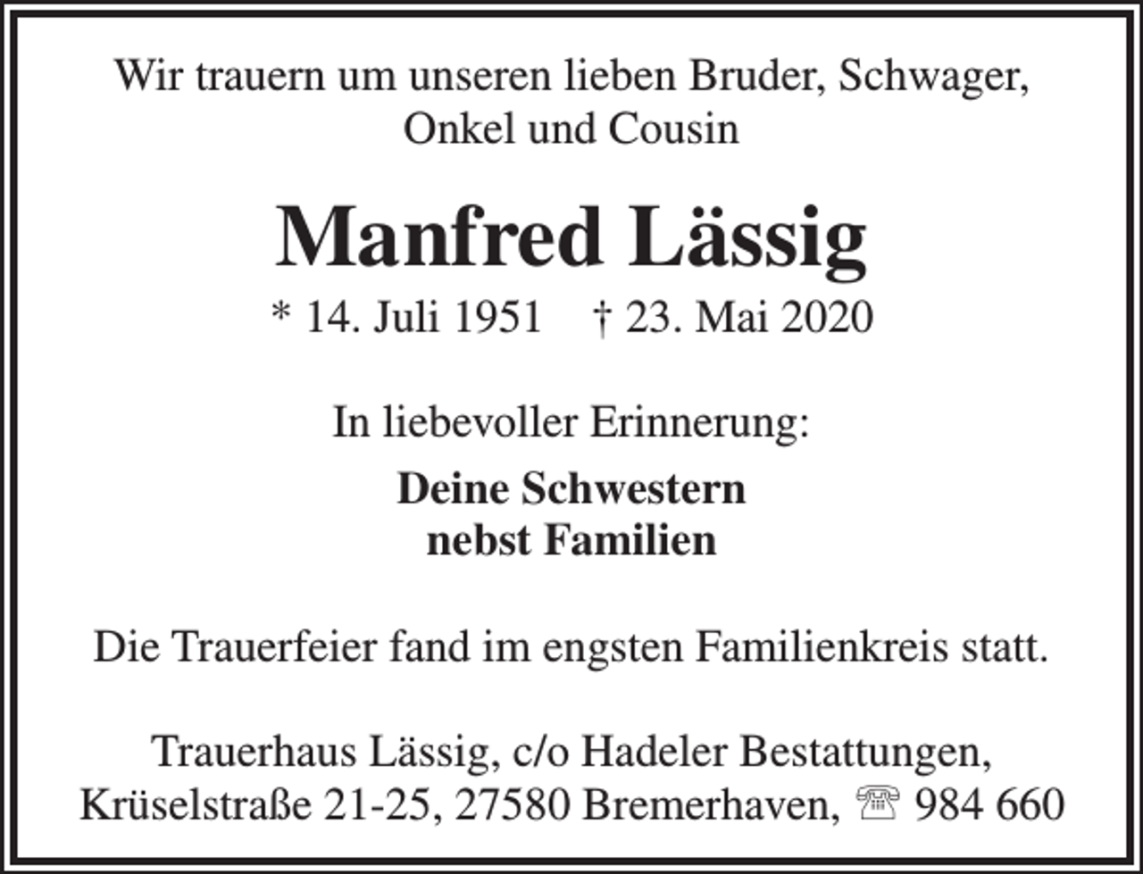 <p>Wir trauern um unseren lieben Bruder, Schwager,<br />Onkel und Cousin</p><p>Manfred Lässig</p><p>* 14. Juli 1951</p><p>† 23. Mai 2020</p><p>In liebevoller Erinnerung:<br />Deine Schwestern<br />nebst Familien<br />Die Trauerfeier fand im engsten Familienkreis statt.<br />Trauerhaus Lässig, c/o Hadeler Bestattungen,<br />Krüselstraße 21-25, 27580 Bremerhaven,  984 660</p>