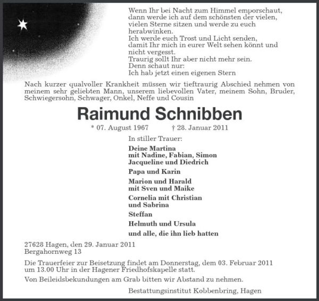 <p>Wenn Ihr bei Nacht zum Himmel emporschaut, dann werde ich auf dem schönsten der vielen, vielen Sterne sitzen und werde zu euch herabwinken. Ich werde euch Trost und Licht senden, damit Ihr mich in eurer Welt sehen könnt und nicht vergesst. Traurig sollt Ihr aber nicht mehr sein. Denn schaut nur: Ich hab jetzt einen eigenen Stern Nach kurzer qualvoller Krankheit müssen wir tieftraurig Abschied nehmen von meinem sehr geliebten Mann, unserem liebevollen Vater, meinem Sohn, Bruder, Schwiegersohn, Schwager, Onkel, Neffe und Cousin</p>
<p>Raimund Schnibben<br />* 07. August 1967 † 28. Januar 2011 In stiller Trauer: Deine Martina mit Nadine, Fabian, Simon Jacqueline und Diedrich Papa und Karin Marion und Harald mit Sven und Maike Cornelia mit Christian und Sabrina Steffan Helmuth und Ursula und alle, die ihn lieb hatten 27628 Hagen, den 29. Januar 2011 Bergahornweg 13 Die Trauerfeier zur Beisetzung findet am Donnerstag, dem 03. Februar 2011 um 13.00 Uhr in der Hagener Friedhofskapelle statt. Von Beileidsbekundungen am Grab bitten wir Abstand zu nehmen. Bestattungsinstitut Kobbenbring, Hagen</p>