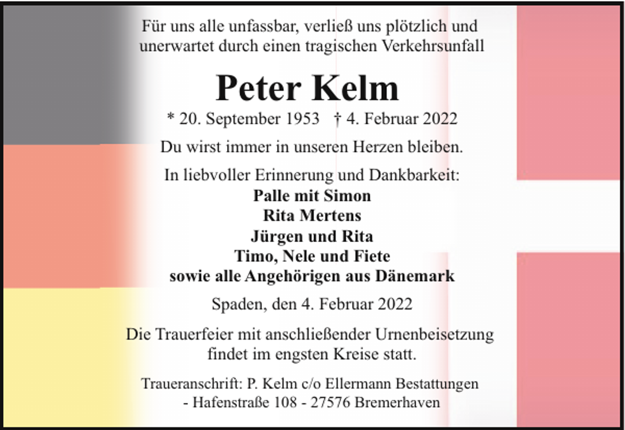 <p>Für uns alle unfassbar, verließ uns plötzlich und<br />unerwartet durch einen tragischen Verkehrsunfall</p><p>Peter Kelm</p><p>* 20. September 1953 † 4. Februar 2022<br />Du wirst immer in unseren Herzen bleiben.<br />In liebvoller Erinnerung und Dankbarkeit:<br />Palle mit Simon<br />Rita Mertens<br />Jürgen und Rita<br />Timo, Nele und Fiete<br />sowie alle Angehörigen aus Dänemark<br />Spaden, den 4. Februar 2022<br />Die Trauerfeier mit anschließender Urnenbeisetzung<br />findet im engsten Kreise statt.<br />Traueranschrift: P. Kelm c/o Ellermann Bestattungen<br />- Hafenstraße 108 - 27576 Bremerhaven</p>
