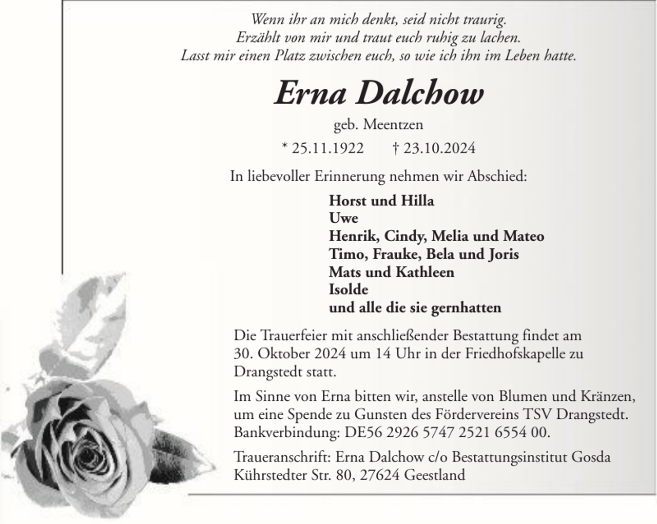 <p>Wenn ihr an mich denkt, seid nicht traurig.<br />Erzählt von mir und traut euch ruhig zu lachen.<br />Lasst mir einen Platz zwischen euch, so wie ich ihn im Leben hatte.</p><p>Erna Dalchow<br />geb. Meentzen<br />* 25.11.1922<br />† 23.10.2024<br />In liebevoller Erinnerung nehmen wir Abschied:<br />Horst und Hilla<br />Uwe<br />Henrik, Cindy, Melia und Mateo<br />Timo, Frauke, Bela und Joris<br />Mats und Kathleen<br />Isolde<br />und alle die sie gernhatten<br />Die Trauerfeier mit anschließender Bestattung findet am<br />30. Oktober 2024 um 14 Uhr in der Friedhofskapelle zu<br />Drangstedt statt.<br />Im Sinne von Erna bitten wir, anstelle von Blumen und Kränzen,<br />um eine Spende zu Gunsten des Fördervereins TSV Drangstedt.<br />Bankverbindung: DE56 2926 5747 2521 6554 00.<br />Traueranschrift: Erna Dalchow c/o Bestattungsinstitut Gosda<br />Kührstedter Str. 80, 27624 Geestland</p>