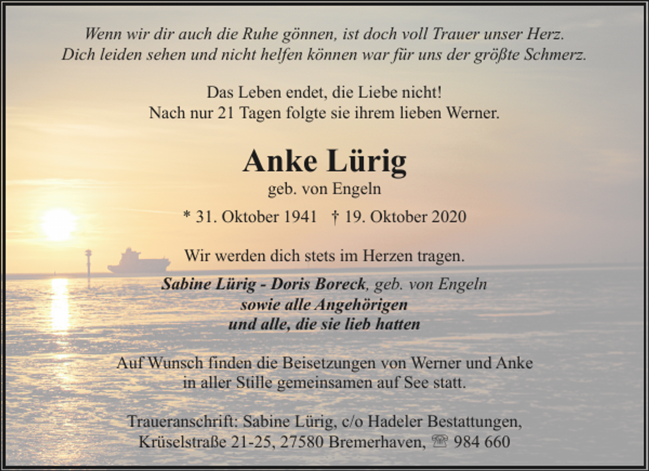 <p>Wenn wir dir auch die Ruhe gönnen, ist doch voll Trauer unser Herz.<br />Dich leiden sehen und nicht helfen können war für uns der größte Schmerz.<br />Das Leben endet, die Liebe nicht!<br />Nach nur 21 Tagen folgte sie ihrem lieben Werner.</p><p>Anke Lürig<br />geb. von Engeln</p><p>* 31. Oktober 1941 † 19. Oktober 2020<br />Wir werden dich stets im Herzen tragen.<br />Sabine Lürig - Doris Boreck, geb. von Engeln<br />sowie alle Angehörigen<br />und alle, die sie lieb hatten<br />Auf Wunsch finden die Beisetzungen von Werner und Anke<br />in aller Stille gemeinsamen auf See statt.<br />Traueranschrift: Sabine Lürig, c/o Hadeler Bestattungen,<br />Krüselstraße 21-25, 27580 Bremerhaven, ' 984 660</p>