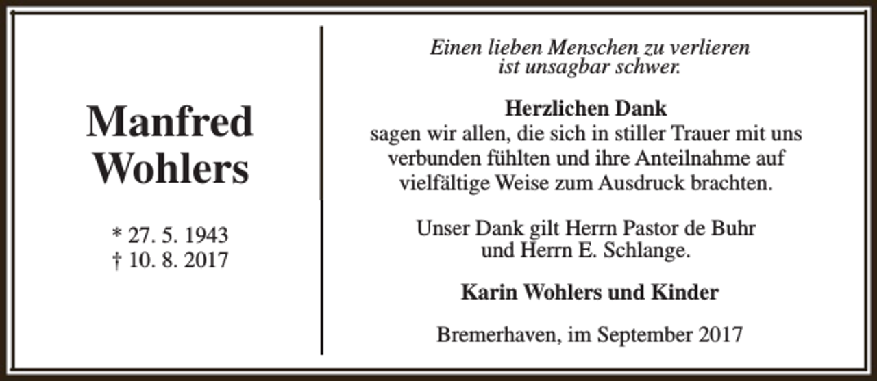 <p>Einen lieben Menschen zu verlieren<br />ist unsagbar schwer.</p><p>Manfred<br />Wohlers</p><p>Herzlichen Dank<br />sagen wir allen, die sich in stiller Trauer mit uns<br />verbunden fühlten und ihre Anteilnahme auf<br />vielfältige Weise zum Ausdruck brachten.</p><p>* 27. 5. 1943<br />† 10. 8. 2017</p><p>Unser Dank gilt Herrn Pastor de Buhr<br />und Herrn E. Schlange.<br />Karin Wohlers und Kinder<br />Bremerhaven, im September 2017</p>