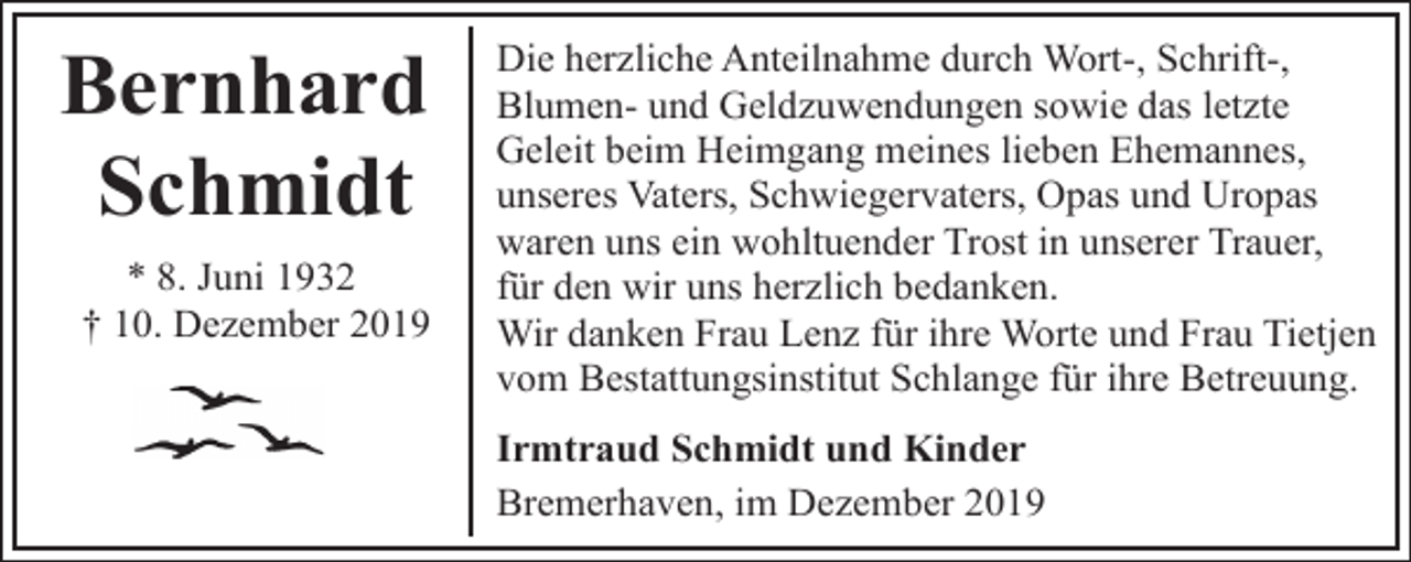 <p>Bernhard<br />Schmidt<br />* 8. Juni 1932<br />† 10. Dezember 2019</p><p>Die herzliche Anteilnahme durch Wort-, Schrift-,<br />Blumen- und Geldzuwendungen sowie das letzte<br />Geleit beim Heimgang meines lieben Ehemannes,<br />unseres Vaters, Schwiegervaters, Opas und Uropas<br />waren uns ein wohltuender Trost in unserer Trauer,<br />für den wir uns herzlich bedanken.<br />Wir danken Frau Lenz für ihre Worte und Frau Tietjen<br />vom Bestattungsinstitut Schlange für ihre Betreuung.<br />Irmtraud Schmidt und Kinder<br />Bremerhaven, im Dezember 2019</p>