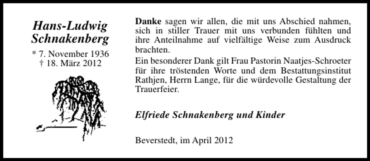 <p>Hans-Ludwig<br />Schnakenberg<br />* 7. November 1936<br />† 18. März 2012</p><p>Danke sagen wir allen, die mit uns Abschied nahmen,<br />sich in stiller Trauer mit uns verbunden fühlten und<br />ihre Anteilnahme auf vielfältige Weise zum Ausdruck<br />brachten.<br />Ein besonderer Dank gilt Frau Pastorin Naatjes-Schroeter<br />für ihre tröstenden Worte und dem Bestattungsinstitut<br />Rathjen, Herrn Lange, für die würdevolle Gestaltung der<br />Trauerfeier.</p><p>Elfriede Schnakenberg und Kinder<br />Beverstedt, im April 2012</p>