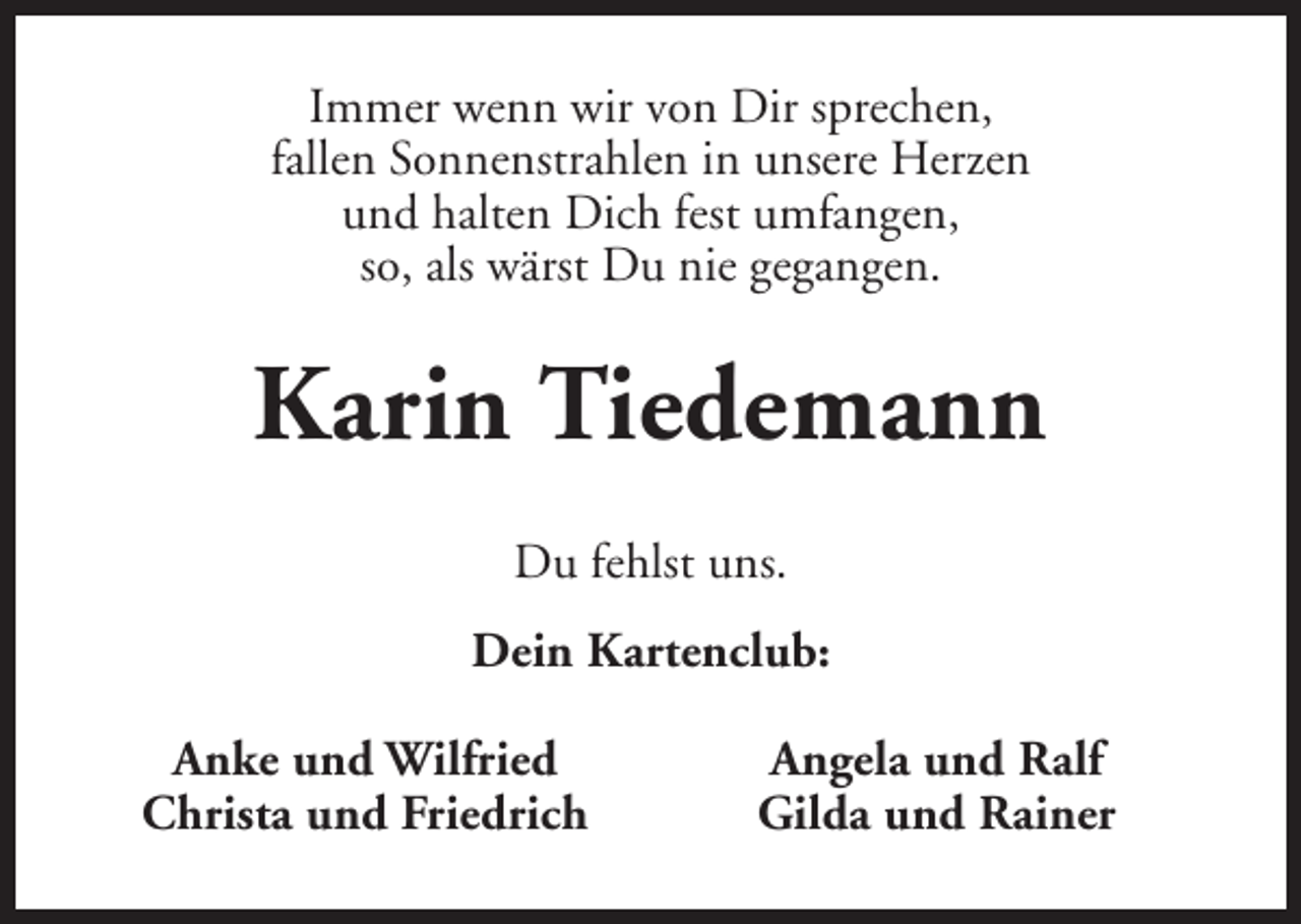 <p>Immer wenn wir von Dir sprechen,<br />fallen Sonnenstrahlen in unsere Herzen<br />und halten Dich fest umfangen,<br />so, als wärst Du nie gegangen.</p><p>Karin Tiedemann<br />Du fehlst uns.<br />Dein Kartenclub:<br />Anke und Wilfried<br />Christa und Friedrich</p><p>Angela und Ralf<br />Gilda und Rainer</p>