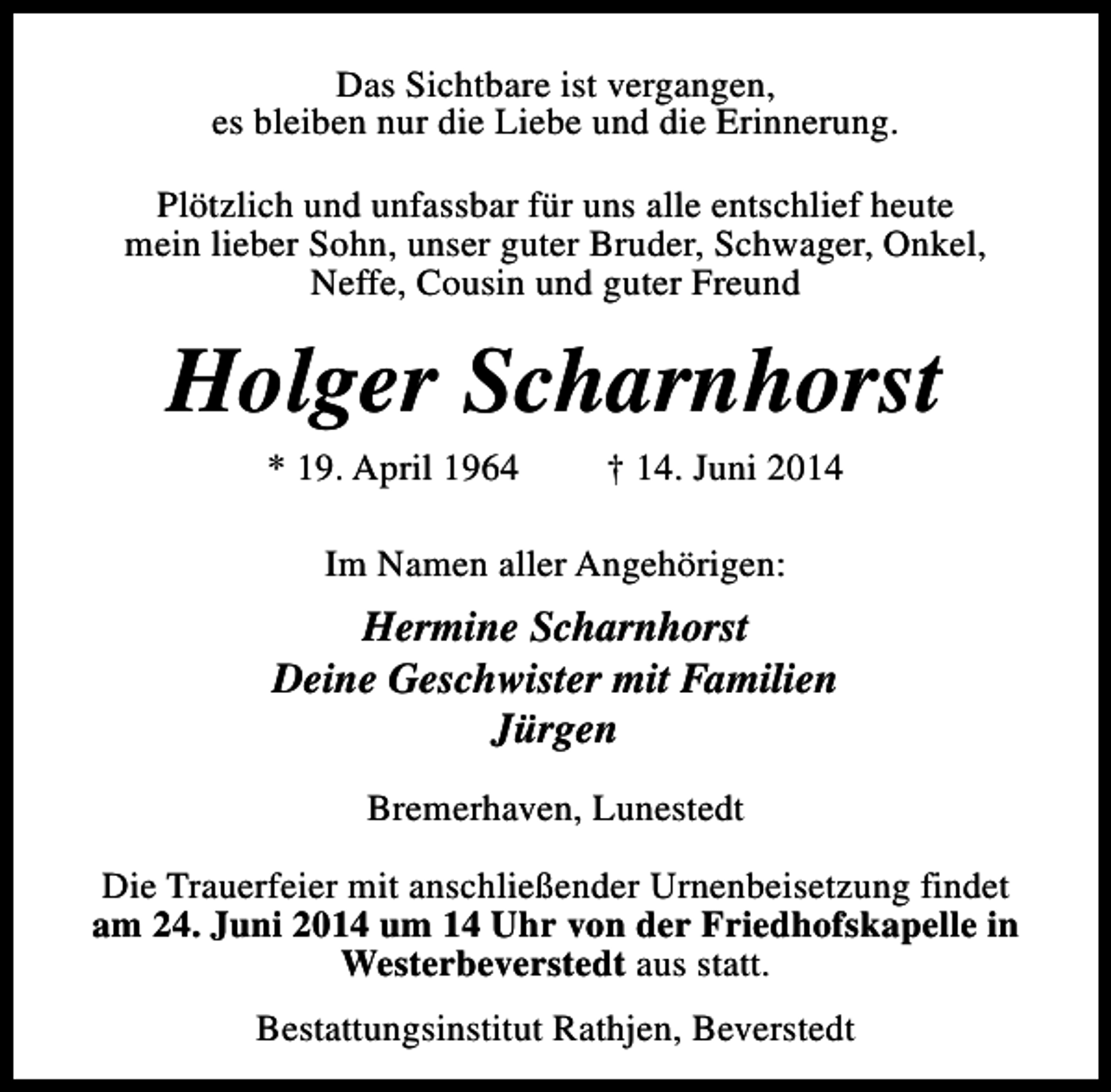 <p>Das Sichtbare ist vergangen,<br />es bleiben nur die Liebe und die Erinnerung.<br />Plötzlich und unfassbar für uns alle entschlief heute<br />mein lieber Sohn, unser guter Bruder, Schwager, Onkel,<br />Neffe, Cousin und guter Freund</p>
<p>Holger Scharnhorst<br />* 19. April 1964</p>
<p>† 14. Juni 2014</p>
<p>Im Namen aller Angehörigen:</p>
<p>Hermine Scharnhorst<br />Deine Geschwister mit Familien<br />Jürgen<br />Bremerhaven, Lunestedt<br />Die Trauerfeier mit anschließender Urnenbeisetzung findet<br />am 24. Juni 2014 um 14 Uhr von der Friedhofskapelle in<br />Westerbeverstedt aus statt.<br />Bestattungsinstitut Rathjen, Beverstedt</p>