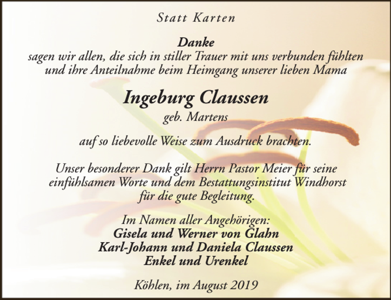 <p>St a t t K a r t e n<br />Danke<br />sagen wir allen, die sich in stiller Trauer mit uns verbunden fühlten<br />und ihre Anteilnahme beim Heimgang unserer lieben Mama</p><p>Ingeburg Claussen<br />geb. Martens</p><p>auf so liebevolle Weise zum Ausdruck brachten.<br />Unser besonderer Dank gilt Herrn Pastor Meier für seine<br />einfühlsamen Worte und dem Bestattungsinstitut Windhorst<br />für die gute Begleitung.<br />Im Namen aller Angehörigen:<br />Gisela und Werner von Glahn<br />Karl-Johann und Daniela Claussen<br />Enkel und Urenkel<br />Köhlen, im August 2019</p>