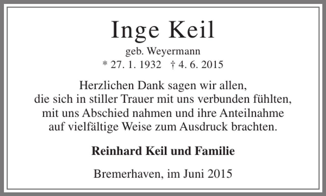 <p>Inge Keil</p><p>geb. Weyermann<br />* 27. 1. 1932 † 4. 6. 2015</p><p>Herzlichen Dank sagen wir allen,<br />die sich in stiller Trauer mit uns verbunden fühlten,<br />mit uns Abschied nahmen und ihre Anteilnahme<br />auf vielfältige Weise zum Ausdruck brachten.<br />Reinhard Keil und Familie<br />Bremerhaven, im Juni 2015</p>