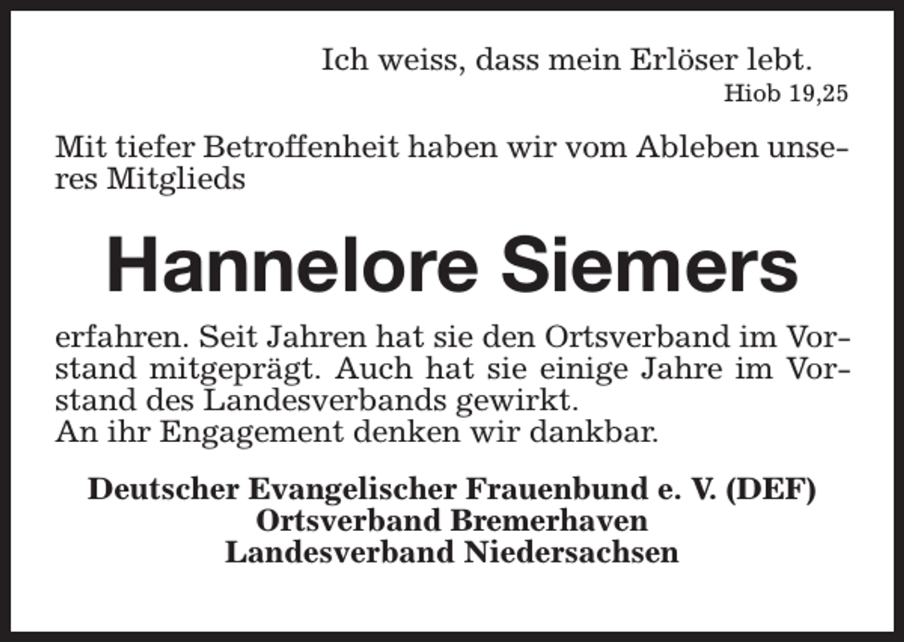 <p>Ich weiss, dass mein Erlöser lebt.</p><p>Hiob 19,25</p><p>Mit tiefer Betroffenheit haben wir vom Ableben unseres Mitglieds</p><p>Hannelore Siemers</p><p>erfahren. Seit Jahren hat sie den Ortsverband im Vorstand mitgeprägt. Auch hat sie einige Jahre im Vorstand des Landesverbands gewirkt.<br />An ihr Engagement denken wir dankbar.<br />Deutscher Evangelischer Frauenbund e. V. (DEF)<br />Ortsverband Bremerhaven<br />Landesverband Niedersachsen</p>