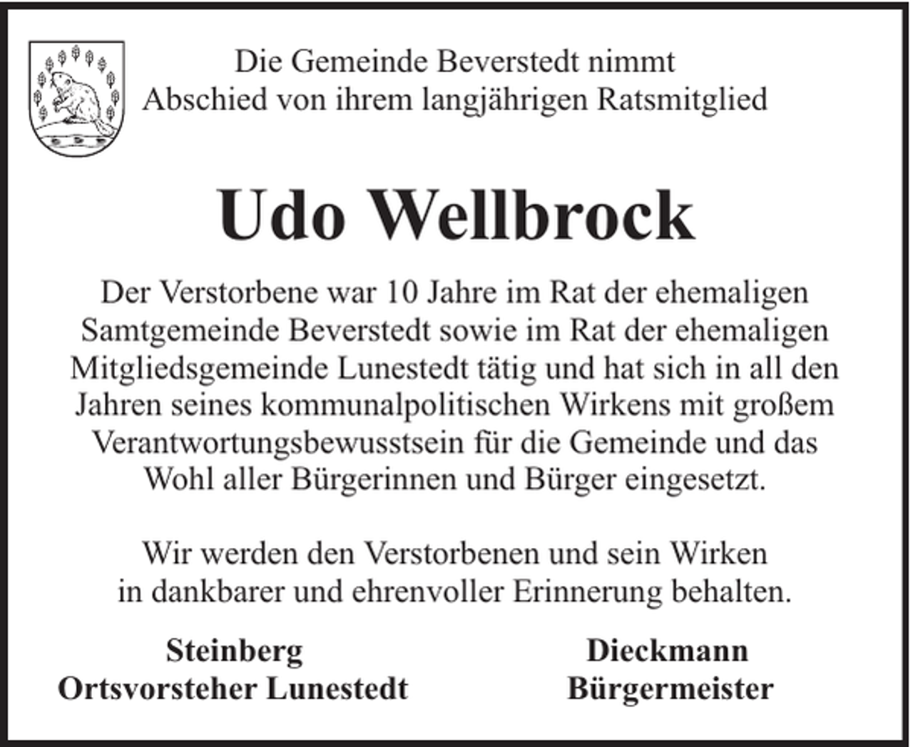 <p>Die Gemeinde Beverstedt nimmt<br />Abschied von ihrem langjährigen Ratsmitglied</p><p>Udo Wellbrock<br />Der Verstorbene war 10 Jahre im Rat der ehemaligen<br />Samtgemeinde Beverstedt sowie im Rat der ehemaligen<br />Mitgliedsgemeinde Lunestedt tätig und hat sich in all den<br />Jahren seines kommunalpolitischen Wirkens mit großem<br />Verantwortungsbewusstsein für die Gemeinde und das<br />Wohl aller Bürgerinnen und Bürger eingesetzt.<br />Wir werden den Verstorbenen und sein Wirken<br />in dankbarer und ehrenvoller Erinnerung behalten.<br />Steinberg<br />Ortsvorsteher Lunestedt</p><p>Dieckmann<br />Bürgermeister</p>