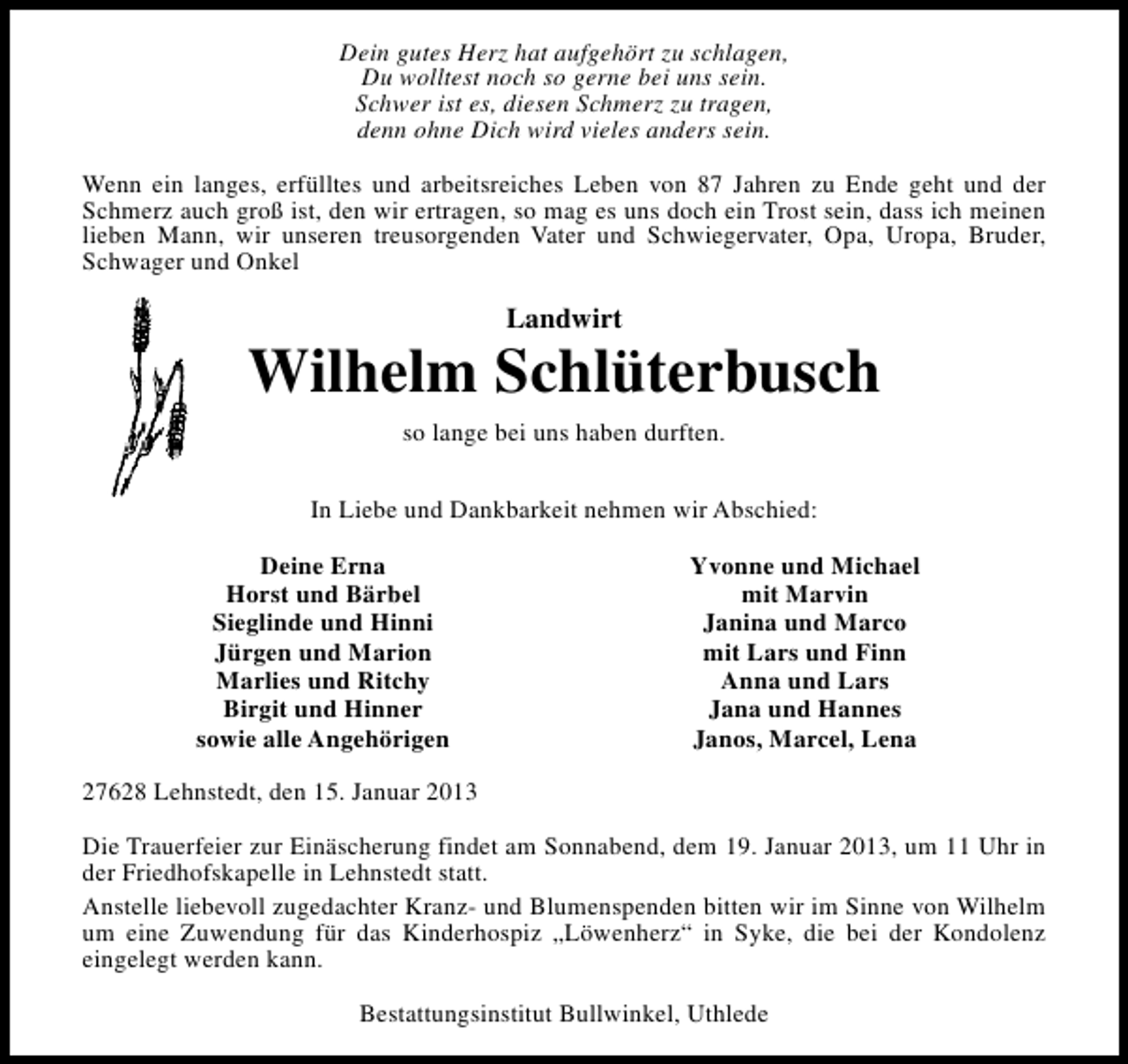 <p>Dein gutes Herz hat aufgehört zu schlagen,<br />Du wolltest noch so gerne bei uns sein.<br />Schwer ist es, diesen Schmerz zu tragen,<br />denn ohne Dich wird vieles anders sein.<br />Wenn ein langes, erfülltes und arbeitsreiches Leben von 87 Jahren zu Ende geht und der<br />Schmerz auch groß ist, den wir ertragen, so mag es uns doch ein Trost sein, dass ich meinen<br />lieben Mann, wir unseren treusorgenden Vater und Schwiegervater, Opa, Uropa, Bruder,<br />Schwager und Onkel</p><p>Landwirt</p><p>Wilhelm Schlüterbusch<br />so lange bei uns haben durften.<br />In Liebe und Dankbarkeit nehmen wir Abschied:<br />Deine Erna<br />Horst und Bärbel<br />Sieglinde und Hinni<br />Jürgen und Marion<br />Marlies und Ritchy<br />Birgit und Hinner<br />sowie alle Angehörigen</p><p>Yvonne und Michael<br />mit Marvin<br />Janina und Marco<br />mit Lars und Finn<br />Anna und Lars<br />Jana und Hannes<br />Janos, Marcel, Lena</p><p>27628 Lehnstedt, den 15. Januar 2013<br />Die Trauerfeier zur Einäscherung findet am Sonnabend, dem 19. Januar 2013, um 11 Uhr in<br />der Friedhofskapelle in Lehnstedt statt.<br />Anstelle liebevoll zugedachter Kranz- und Blumenspenden bitten wir im Sinne von Wilhelm<br />um eine Zuwendung für das Kinderhospiz „Löwenherz“ in Syke, die bei der Kondolenz<br />eingelegt werden kann.<br />Bestattungsinstitut Bullwinkel, Uthlede</p>