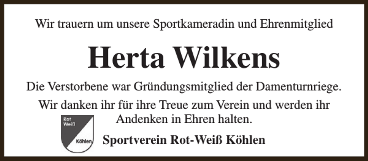 <p>Wir trauern um unsere Sportkameradin und Ehrenmitglied</p><p>Herta Wilkens</p><p>Die Verstorbene war Gründungsmitglied der Damenturnriege.<br />Wir danken ihr für ihre Treue zum Verein und werden ihr<br />Andenken in Ehren halten.<br />Sportverein Rot-Weiß Köhlen</p>