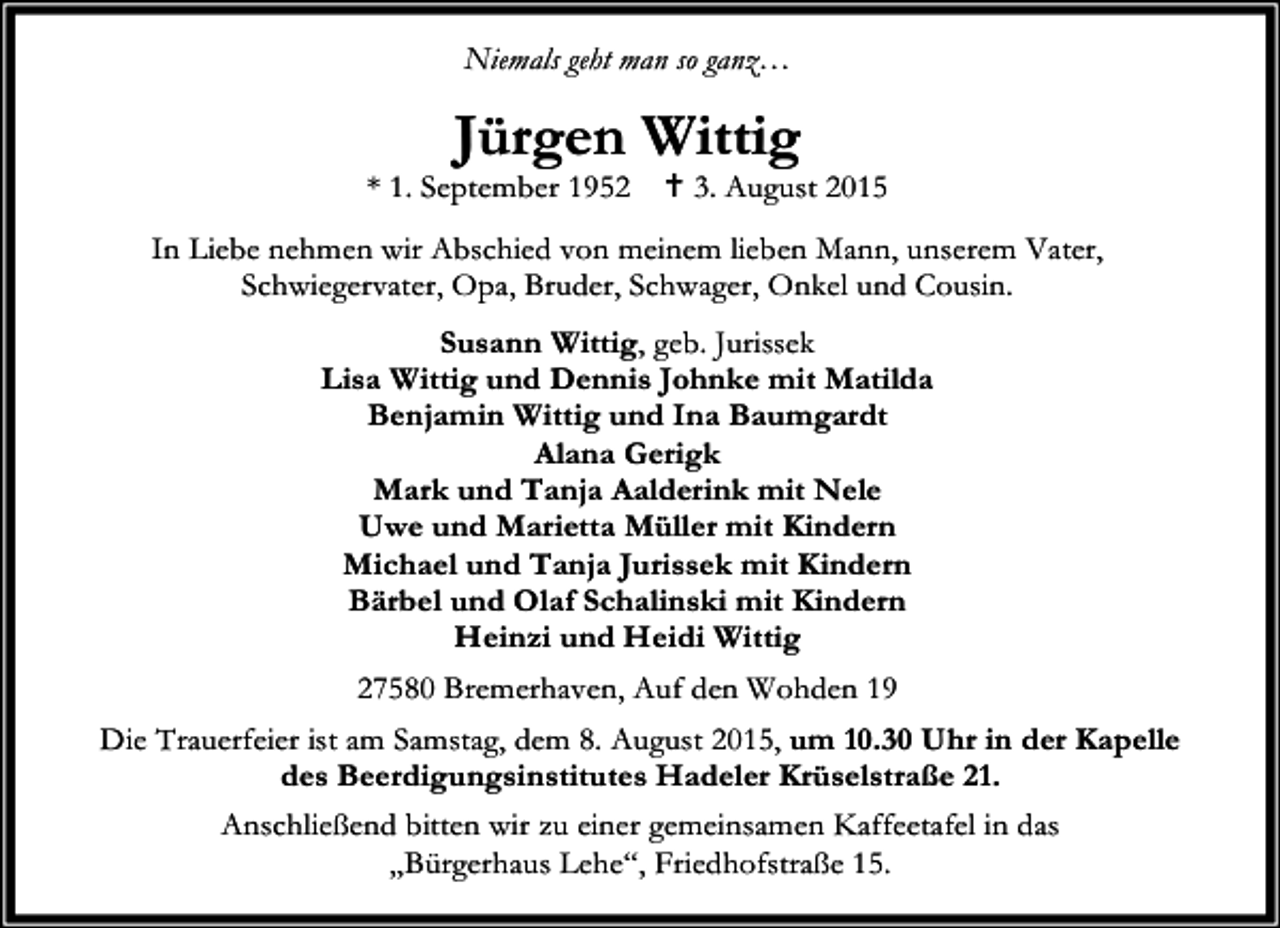 <p>Niemals geht man so ganz…</p><p>Jürgen Wittig</p><p>* 1. September 1952</p><p>B 3. August 2015</p><p>In Liebe nehmen wir Abschied von meinem lieben Mann, unserem Vater,<br />Schwiegervater, Opa, Bruder, Schwager, Onkel und Cousin.<br />Susann Wittig, geb. Jurissek<br />Lisa Wittig und Dennis Johnke mit Matilda<br />Benjamin Wittig und Ina Baumgardt<br />Alana Gerigk<br />Mark und Tanja Aalderink mit Nele<br />Uwe und Marietta Müller mit Kindern<br />Michael und Tanja Jurissek mit Kindern<br />Bärbel und Olaf Schalinski mit Kindern<br />Heinzi und Heidi Wittig<br />27580 Bremerhaven, Auf den Wohden 19<br />Die Trauerfeier ist am Samstag, dem 8. August 2015, um 10.30 Uhr in der Kapelle<br />des Beerdigungsinstitutes Hadeler Krüselstraße 21.<br />Anschließend bitten wir zu einer gemeinsamen Kaffeetafel in das<br />„Bürgerhaus Lehe“, Friedhofstraße 15.</p>