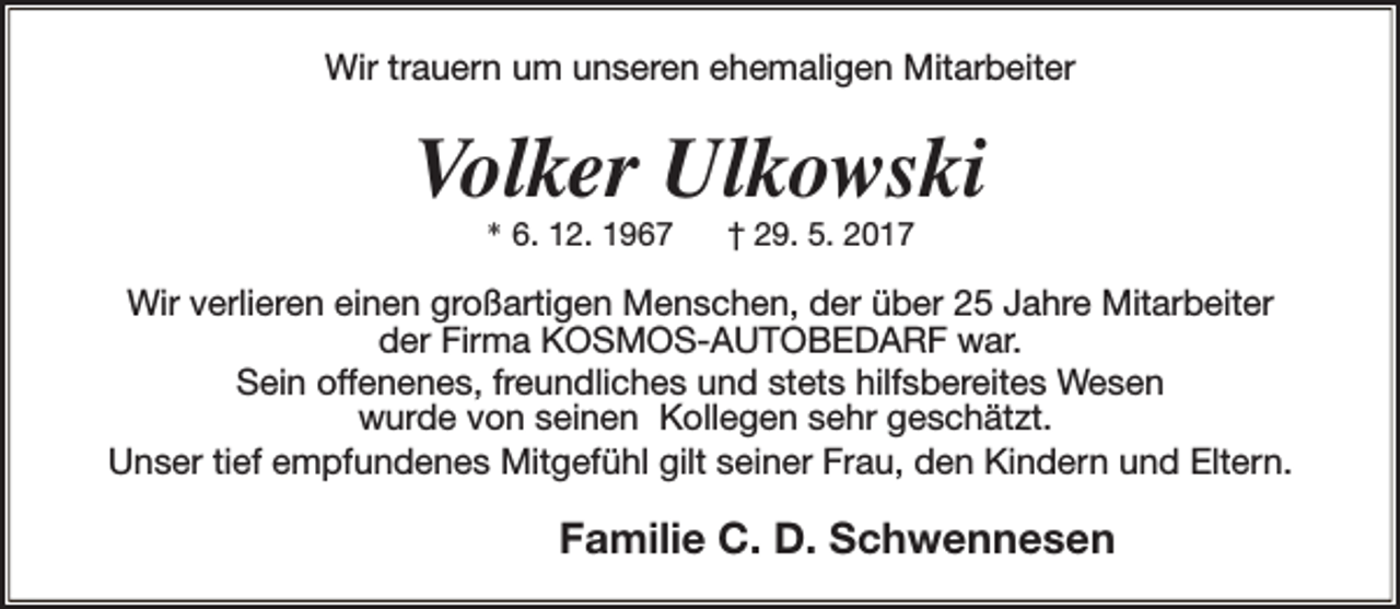 <p>Wir trauern um unseren ehemaligen Mitarbeiter</p>
<p>Volker Ulkowski<br />* 6. 12. 1967</p>
<p>† 29. 5. 2017</p>
<p>Wir verlieren einen großartigen Menschen, der über 25 Jahre Mitarbeiter<br />der Firma KOSMOS-AUTOBEDARF war.<br />Sein offenenes, freundliches und stets hilfsbereites Wesen<br />wurde von seinen Kollegen sehr geschätzt.<br />Unser tief empfundenes Mitgefühl gilt seiner Frau, den Kindern und Eltern.</p>
<p>Familie C. D. Schwennesen</p>