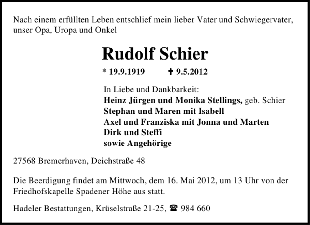 <p>Nach einem erfüllten Leben entschlief mein lieber Vater und Schwiegervater,<br />unser Opa, Uropa und Onkel</p><p>Rudolf Schier<br />* 19.9.191.5.2012</p><p>In Liebe und Dankbarkeit:<br />Heinz Jürgen und Monika Stellings, geb. Schier<br />Stephan und Maren mit Isabell<br />Axel und Franziska mit Jonna und Marten<br />Dirk und Steffi<br />sowie Angehörige<br />27568 Bremerhaven, Deichstraße 48<br />Die Beerdigung findet am Mittwoch, dem 16. Mai 2012, um 13 Uhr von der<br />Friedhofskapelle Spadener Höhe aus statt.<br />Hadeler Bestattungen, Krüselstraße 21-25,</p><p>984 660</p>