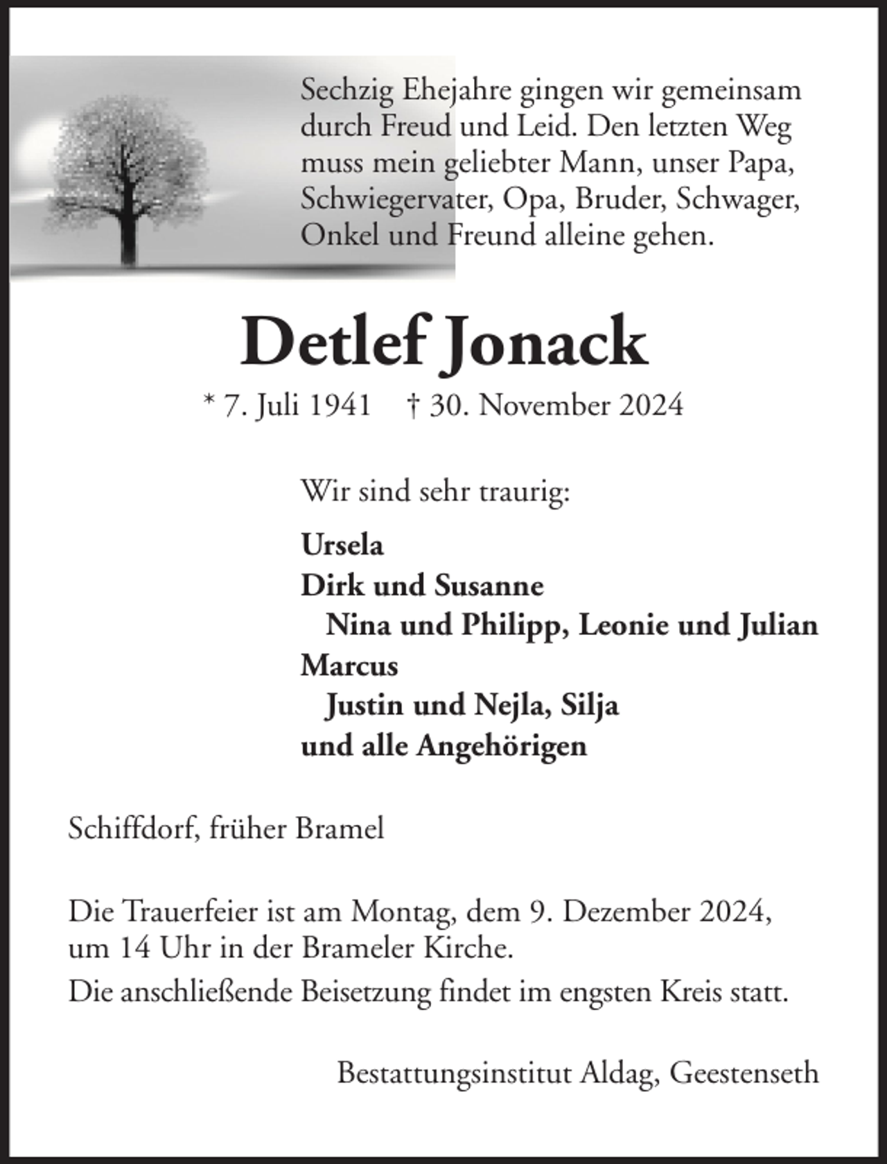 <p>Sechzig Ehejahre gingen wir gemeinsam<br />durch Freud und Leid. Den letzten Weg<br />muss mein geliebter Mann, unser Papa,<br />Schwiegervater, Opa, Bruder, Schwager,<br />Onkel und Freund alleine gehen.</p><p>Detlef Jonack<br />* 7. Juli 1941 † 30. November 2024<br />Wir sind sehr traurig:<br />Ursela<br />Dirk und Susanne<br />Nina und Philipp, Leonie und Julian<br />Marcus<br />Justin und Nejla, Silja<br />und alle Angehörigen<br />Schiffdorf, früher Bramel<br />Die Trauerfeier ist am Montag, dem 9. Dezember 2024,<br />um 14 Uhr in der Brameler Kirche.<br />Die anschließende Beisetzung findet im engsten Kreis statt.<br />Bestattungsinstitut Aldag, Geestenseth</p>