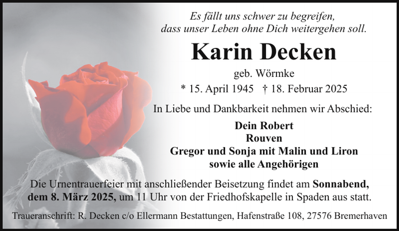 <p>Es fällt uns schwer zu begreifen,<br />dass unser Leben ohne Dich weitergehen soll.</p><p>Karin Decken</p><p>geb. Wörmke<br />* 15. April 1945 † 18. Februar 2025<br />In Liebe und Dankbarkeit nehmen wir Abschied:<br />Dein Robert<br />Rouven<br />Gregor und Sonja mit Malin und Liron<br />sowie alle Angehörigen<br />Die Urnentrauerfeier mit anschließender Beisetzung findet am Sonnabend,<br />dem 8. März 2025, um 11 Uhr von der Friedhofskapelle in Spaden aus statt.<br />Traueranschrift: R. Decken c/o Ellermann Bestattungen, Hafenstraße 108, 27576 Bremerhaven</p>