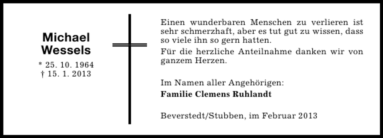 <p>Michael<br />Wessels<br />* 25. 10. 1964<br />† 15. 1. 2013</p><p>Einen wunderbaren Menschen zu verlieren ist<br />sehr schmerzhaft, aber es tut gut zu wissen, dass<br />so viele ihn so gern hatten.<br />Für die herzliche Anteilnahme danken wir von<br />ganzem Herzen.<br />Im Namen aller Angehörigen:<br />Familie Clemens Ruhlandt<br />Beverstedt/Stubben, im Februar 2013</p>