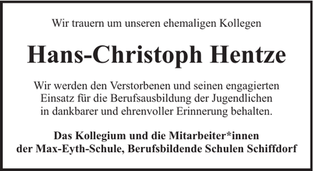 <p>Wir trauern um unseren ehemaligen Kollegen</p><p>Hans-Christoph Hentze<br />Wir werden den Verstorbenen und seinen engagierten<br />Einsatz für die Berufsausbildung der Jugendlichen<br />in dankbarer und ehrenvoller Erinnerung behalten.<br />Das Kollegium und die Mitarbeiter*innen<br />der Max-Eyth-Schule, Berufsbildende Schulen Schiffdorf</p>