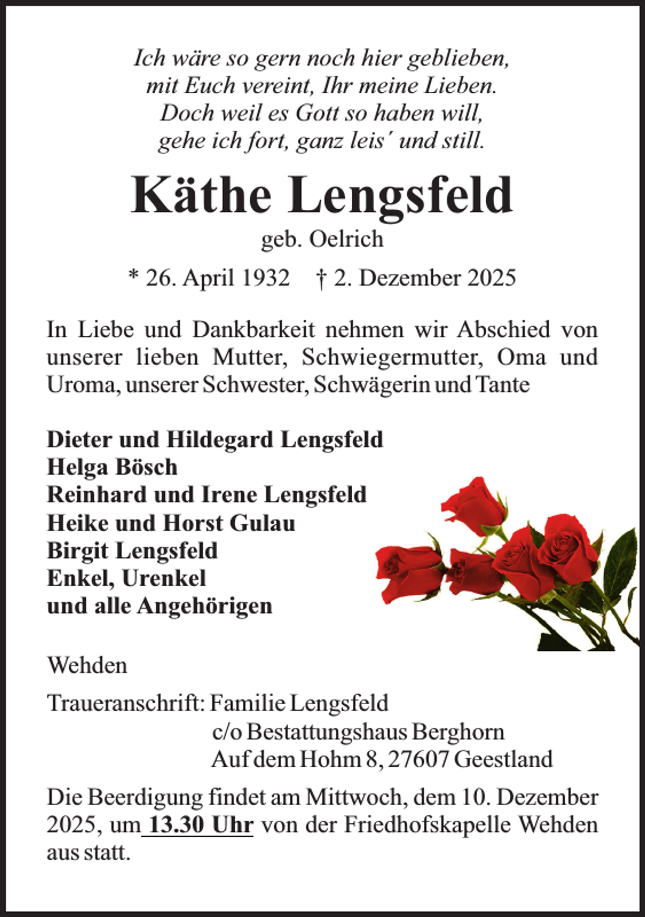<p>Ich wäre so gern noch hier geblieben,<br />mit Euch vereint, Ihr meine Lieben.<br />Doch weil es Gott so haben will,<br />gehe ich fort, ganz leis´ und still.</p><p>Käthe Lengsfeld<br />geb. Oelrich</p><p>* 26. April 1932</p><p>† 2. Dezember 2025</p><p>In Liebe und Dankbarkeit nehmen wir Abschied von<br />unserer lieben Mutter, Schwiegermutter, Oma und<br />Uroma, unserer Schwester, Schwägerin und Tante<br />Dieter und Hildegard Lengsfeld<br />Helga Bösch<br />Reinhard und Irene Lengsfeld<br />Heike und Horst Gulau<br />Birgit Lengsfeld<br />Enkel, Urenkel<br />und alle Angehörigen<br />Wehden<br />Traueranschrift: Familie Lengsfeld<br />c/o Bestattungshaus Berghorn<br />Auf dem Hohm 8, 27607 Geestland<br />Die Beerdigung findet am Mittwoch, dem 10. Dezember<br />2025, um 13.30 Uhr von der Friedhofskapelle Wehden<br />aus statt.</p>
