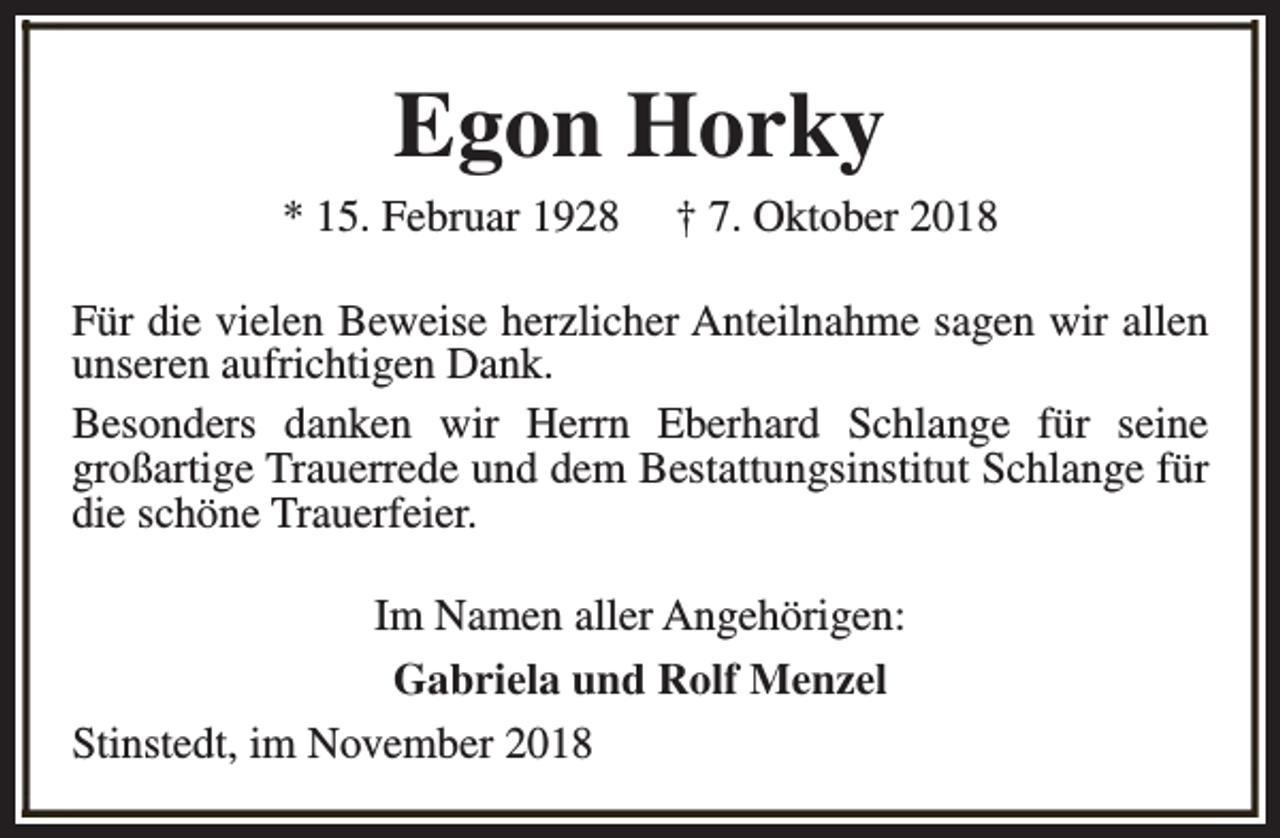 <p>Egon Horky</p><p>* 15. Februar 1928</p><p>† 7. Oktober 2018</p><p>Für die vielen Beweise herzlicher Anteilnahme sagen wir allen<br />unseren aufrichtigen Dank.<br />Besonders danken wir Herrn Eberhard Schlange für seine<br />großartige Trauerrede und dem Bestattungsinstitut Schlange für<br />die schöne Trauerfeier.<br />Im Namen aller Angehörigen:<br />Gabriela und Rolf Menzel<br />Stinstedt, im November 2018</p>