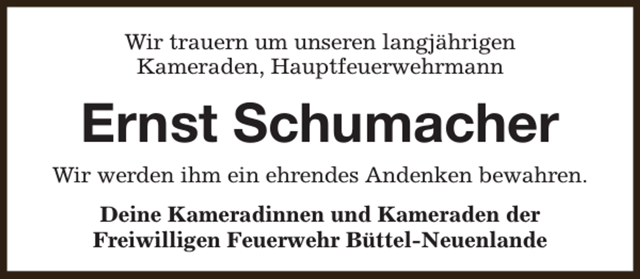 <p>Wir trauern um unseren langjährigen<br />Kameraden, Hauptfeuerwehrmann</p><p>Ernst Schumacher<br />Wir werden ihm ein ehrendes Andenken bewahren.<br />Deine Kameradinnen und Kameraden der<br />Freiwilligen Feuerwehr Büttel-Neuenlande</p>
