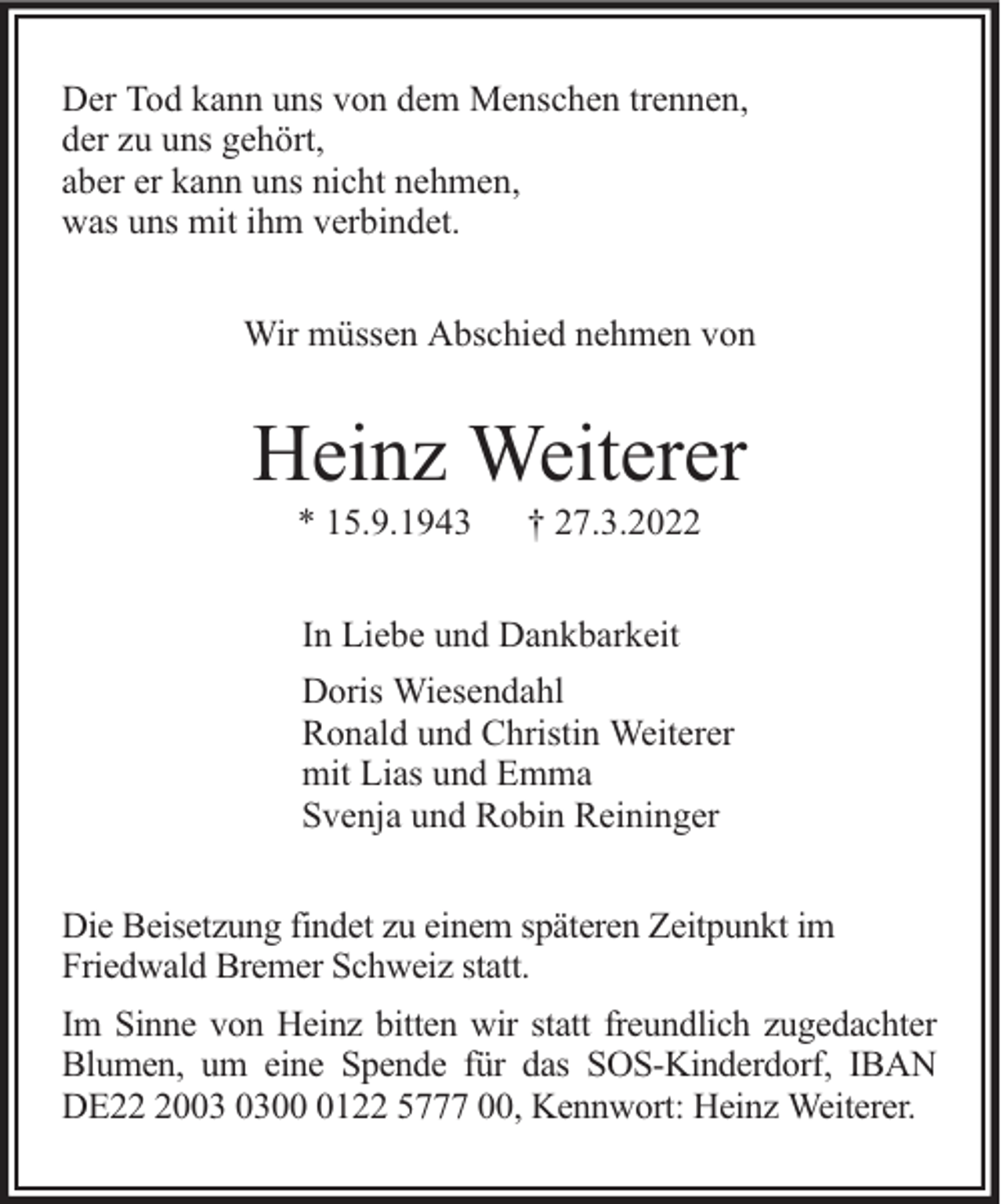 <p>Der Tod kann uns von dem Menschen trennen,<br />der zu uns gehört,<br />aber er kann uns nicht nehmen,<br />was uns mit ihm verbindet.<br />Wir müssen Abschied nehmen von</p><p>Heinz Weiterer<br />* 15.9.1943</p><p>† 27.3.2022</p><p>In Liebe und Dankbarkeit<br />Doris Wiesendahl<br />Ronald und Christin Weiterer<br />mit Lias und Emma<br />Svenja und Robin Reininger<br />Die Beisetzung findet zu einem späteren Zeitpunkt im<br />Friedwald Bremer Schweiz statt.<br />Im Sinne von Heinz bitten wir statt freundlich zugedachter<br />Blumen, um eine Spende für das SOS-Kinderdorf, IBAN<br />DE200122 5777 00, Kennwort: Heinz Weiterer.</p>