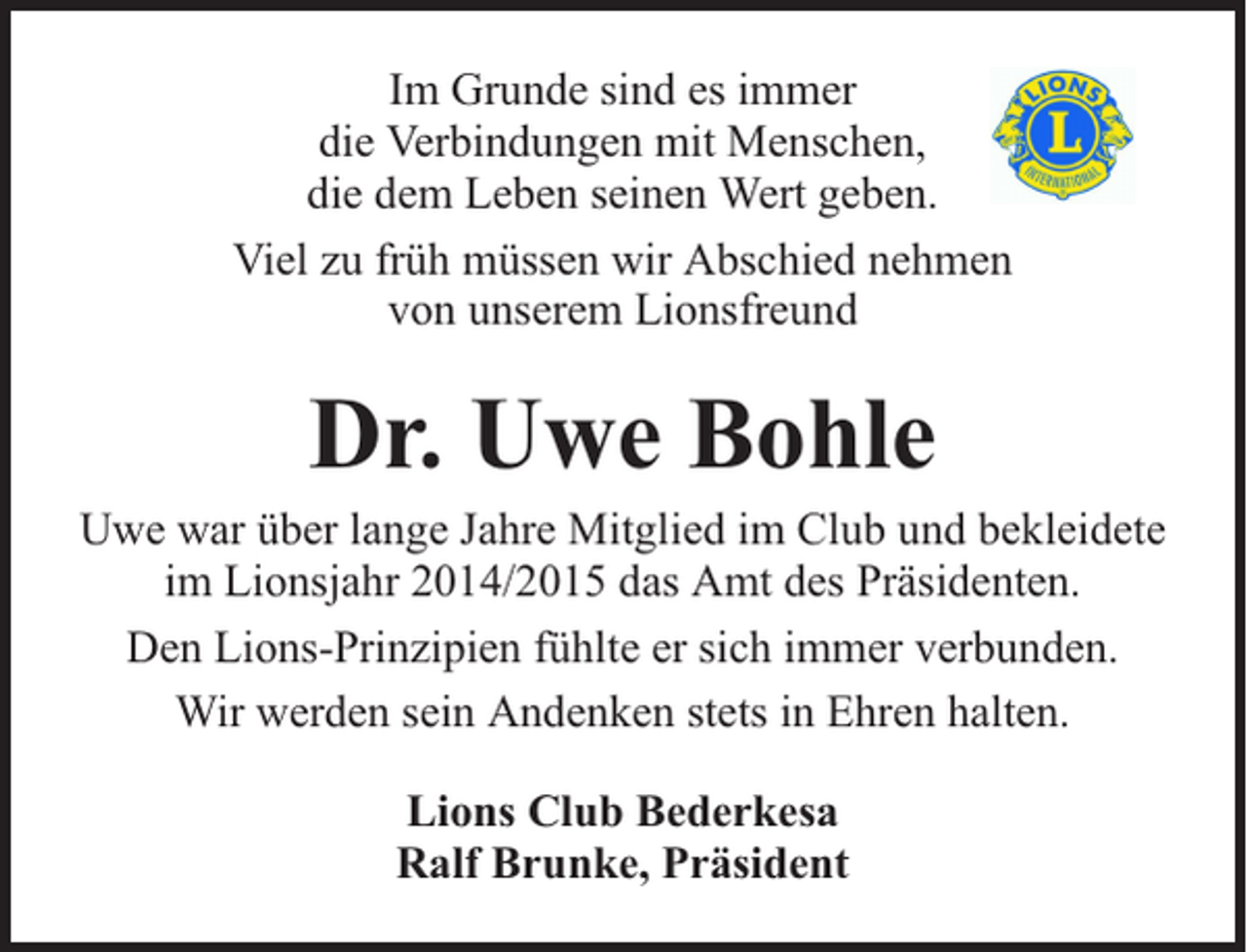 <p>Im Grunde sind es immer<br />die Verbindungen mit Menschen,<br />die dem Leben seinen Wert geben.<br />Viel zu früh müssen wir Abschied nehmen<br />von unserem Lionsfreund</p><p>Dr. Uwe Bohle</p><p>Uwe war über lange Jahre Mitglied im Club und bekleidete<br />im Lionsjahr 2014/2015 das Amt des Präsidenten.<br />Den Lions-Prinzipien fühlte er sich immer verbunden.<br />Wir werden sein Andenken stets in Ehren halten.<br />Lions Club Bederkesa<br />Ralf Brunke, Präsident</p>