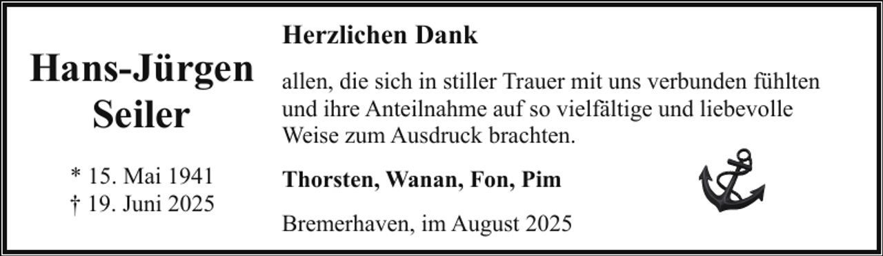 <p>Hans-Jürgen<br />Seiler<br />* 15. Mai 1941<br />† 19. Juni 2025</p><p>Herzlichen Dank<br />allen, die sich in stiller Trauer mit uns verbunden fühlten<br />und ihre Anteilnahme auf so vielfältige und liebevolle<br />Weise zum Ausdruck brachten.<br />Thorsten, Wanan, Fon, Pim<br />Bremerhaven, im August 2025</p>