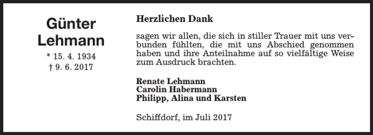 <p>Günter<br />Lehmann<br />* 15. 4. 1934<br />† 9. 6. 2017</p><p>Herzlichen Dank<br />sagen wir allen, die sich in stiller Trauer mit uns verbunden fühlten, die mit uns Abschied genommen<br />haben und ihre Anteilnahme auf so vielfältige Weise<br />zum Ausdruck brachten.<br />Renate Lehmann<br />Carolin Habermann<br />Philipp, Alina und Karsten<br />Schiffdorf, im Juli 2017</p>