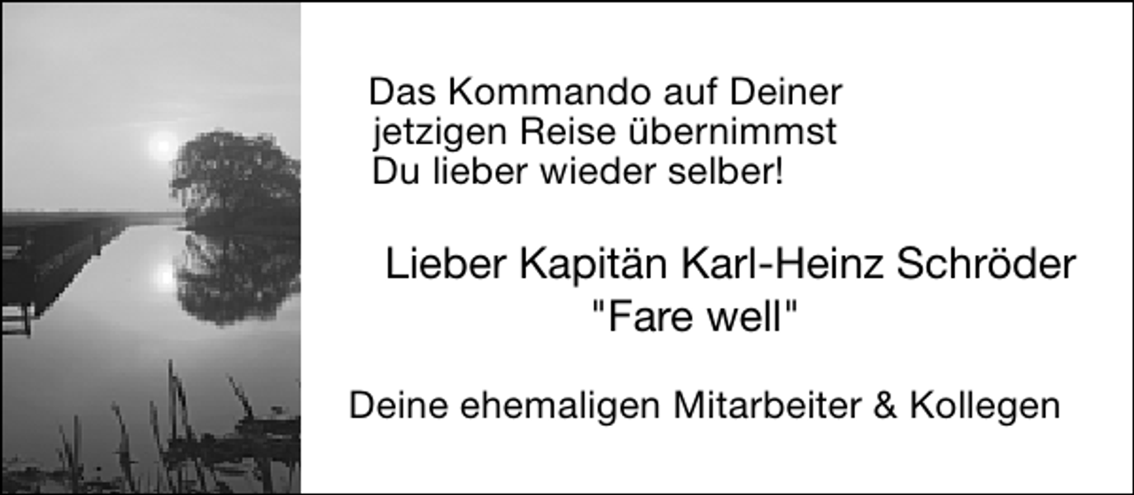 <p>Das Kommando auf Deiner<br />jetzigen Reise übernimmst<br />Du lieber wieder selber!</p>
<p>Lieber Kapitän Karl-Heinz Schröder<br />"Fare well"<br />Deine ehemaligen Mitarbeiter &amp; Kollegen</p>