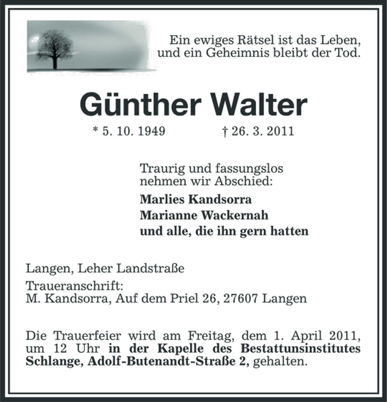 <p>Ein ewiges Rätsel ist das Leben, und ein Geheimnis bleibt der Tod.</p><p>Günther Walter<br />* 5. 10. 1949 † 26. 3. 2011 Traurig und fassungslos nehmen wir Abschied: Marlies Kandsorra Marianne Wackernah und alle, die ihn gern hatten Langen, Leher Landstraße Traueranschrift: M. Kandsorra, Auf dem Priel 26, 27607 Langen Die Trauerfeier wird am Freitag, dem 1. April 2011, um 12 Uhr in der Kapelle des Bestattunsinstitutes Schlange, Adolf-Butenandt-Straße 2, gehalten.</p>