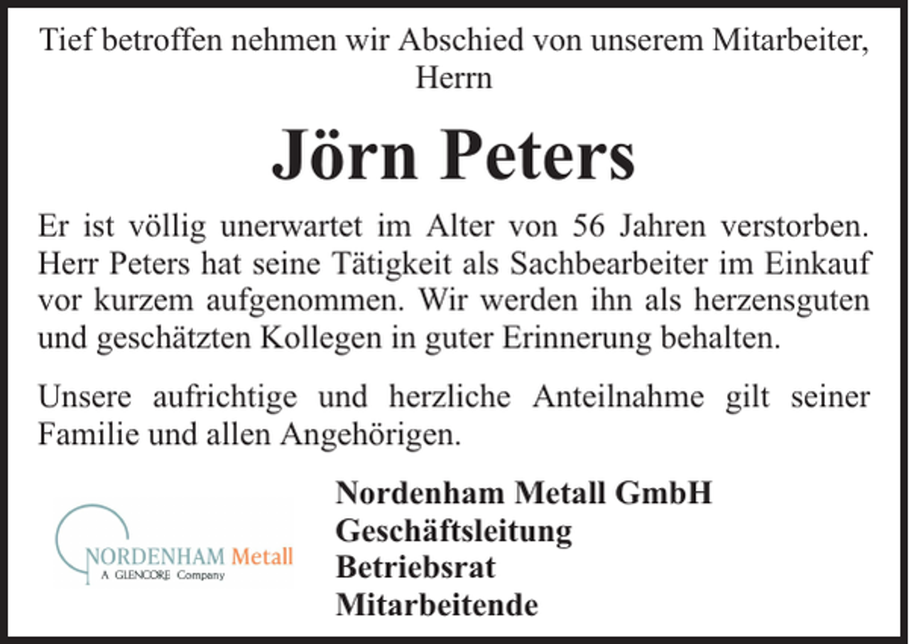 <p>Tief betroffen nehmen wir Abschied von unserem Mitarbeiter,<br />Herrn</p><p>Jörn Peters</p><p>Er ist völlig unerwartet im Alter von 56 Jahren verstorben.<br />Herr Peters hat seine Tätigkeit als Sachbearbeiter im Einkauf<br />vor kurzem aufgenommen. Wir werden ihn als herzensguten<br />und geschätzten Kollegen in guter Erinnerung behalten.<br />Unsere aufrichtige und herzliche Anteilnahme gilt seiner<br />Familie und allen Angehörigen.<br />Nordenham Metall GmbH<br />Geschäftsleitung<br />Betriebsrat<br />Mitarbeitende</p>