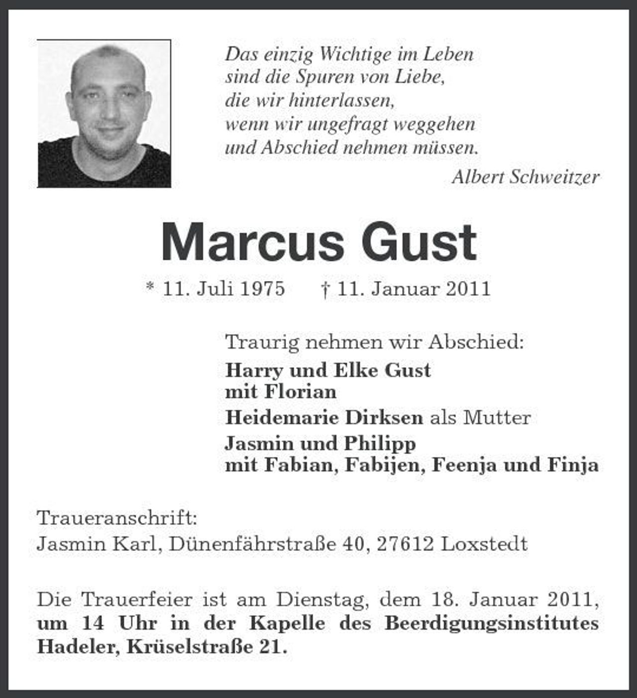 <p>Das einzig Wichtige im Leben sind die Spuren von Liebe, die wir hinterlassen, wenn wir ungefragt weggehen und Abschied nehmen müssen. Albert Schweitzer</p>
<p>Marcus Gust<br />* 11. Juli 1975† 11. Januar 2011 Traurig nehmen wir Abschied: Harry und Elke Gust mit Florian Heidemarie Dirksen als Mutter Jasmin und Philipp mit Fabian, Fabijen, Feenja und Finja Traueranschrift: Jasmin Karl, Dünenfährstraße 40, 27612 Loxstedt Die Trauerfeier ist am Dienstag, dem 18. Januar 2011, um 14 Uhr in der Kapelle des Beerdigungsinstitutes Hadeler, Krüselstraße 21.</p>