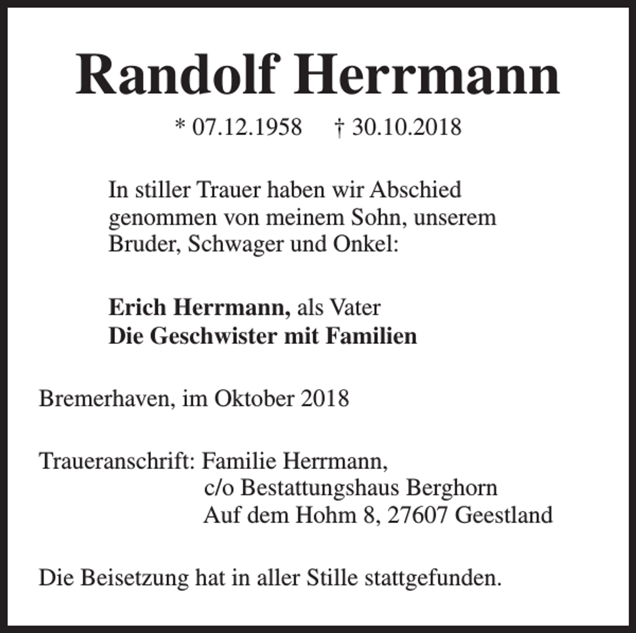 <p>Randolf Herrmann<br />* 07.12.1958</p><p>† 30.10.2018</p><p>In stiller Trauer haben wir Abschied<br />genommen von meinem Sohn, unserem<br />Bruder, Schwager und Onkel:<br />Erich Herrmann, als Vater<br />Die Geschwister mit Familien<br />Bremerhaven, im Oktober 2018<br />Traueranschrift: Familie Herrmann,<br />c/o Bestattungshaus Berghorn<br />Auf dem Hohm 8, 27607 Geestland<br />Die Beisetzung hat in aller Stille stattgefunden.</p>
