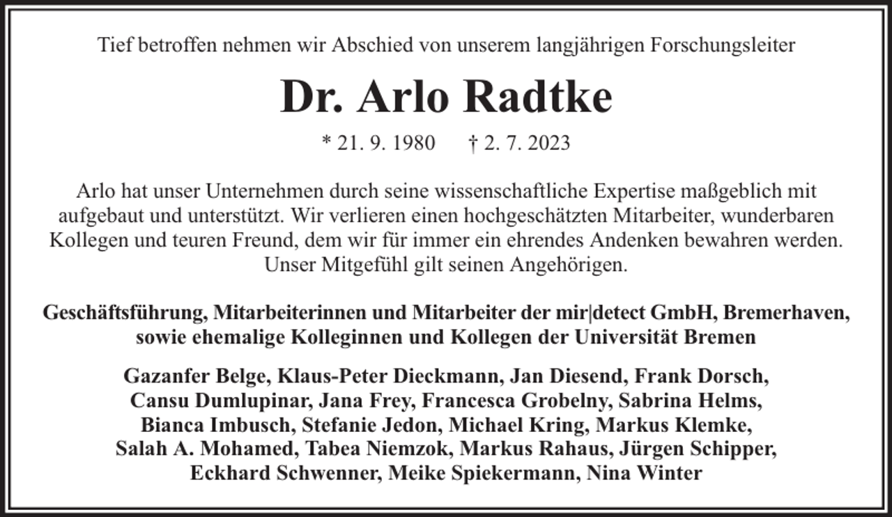 <p>Tief betroffen nehmen wir Abschied von unserem langjährigen Forschungsleiter</p><p>Dr. Arlo Radtke<br />* 21. 9. 1980</p><p>† 2. 7. 2023</p><p>Arlo hat unser Unternehmen durch seine wissenschaftliche Expertise maßgeblich mit<br />aufgebaut und unterstützt. Wir verlieren einen hochgeschätzten Mitarbeiter, wunderbaren<br />Kollegen und teuren Freund, dem wir für immer ein ehrendes Andenken bewahren werden.<br />Unser Mitgefühl gilt seinen Angehörigen.<br />Geschäftsführung, Mitarbeiterinnen und Mitarbeiter der mir|detect GmbH, Bremerhaven,<br />sowie ehemalige Kolleginnen und Kollegen der Universität Bremen<br />Gazanfer Belge, Klaus-Peter Dieckmann, Jan Diesend, Frank Dorsch,<br />Cansu Dumlupinar, Jana Frey, Francesca Grobelny, Sabrina Helms,<br />Bianca Imbusch, Stefanie Jedon, Michael Kring, Markus Klemke,<br />Salah A. Mohamed, Tabea Niemzok, Markus Rahaus, Jürgen Schipper,<br />Eckhard Schwenner, Meike Spiekermann, Nina Winter</p>