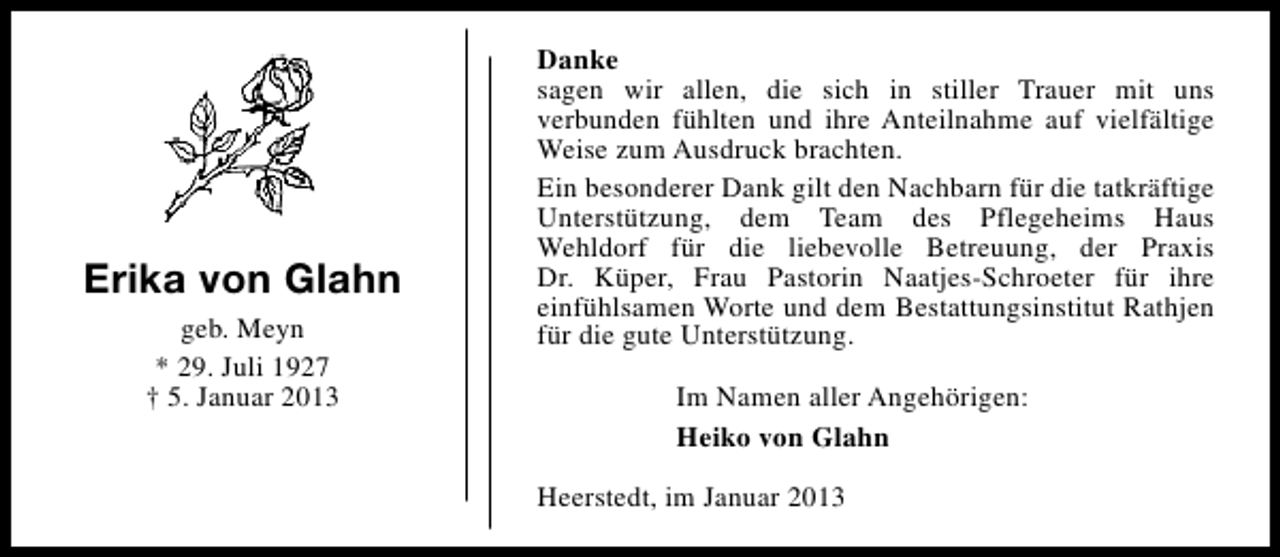 <p>Erika von Glahn<br />geb. Meyn<br />* 29. Juli 1927<br />† 5. Januar 2013</p><p>Danke<br />sagen wir allen, die sich in stiller Trauer mit uns<br />verbunden fühlten und ihre Anteilnahme auf vielfältige<br />Weise zum Ausdruck brachten.<br />Ein besonderer Dank gilt den Nachbarn für die tatkräftige<br />Unterstützung, dem Team des Pflegeheims Haus<br />Wehldorf für die liebevolle Betreuung, der Praxis<br />Dr. Küper, Frau Pastorin Naatjes-Schroeter für ihre<br />einfühlsamen Worte und dem Bestattungsinstitut Rathjen<br />für die gute Unterstützung.<br />Im Namen aller Angehörigen:<br />Heiko von Glahn<br />Heerstedt, im Januar 2013</p>