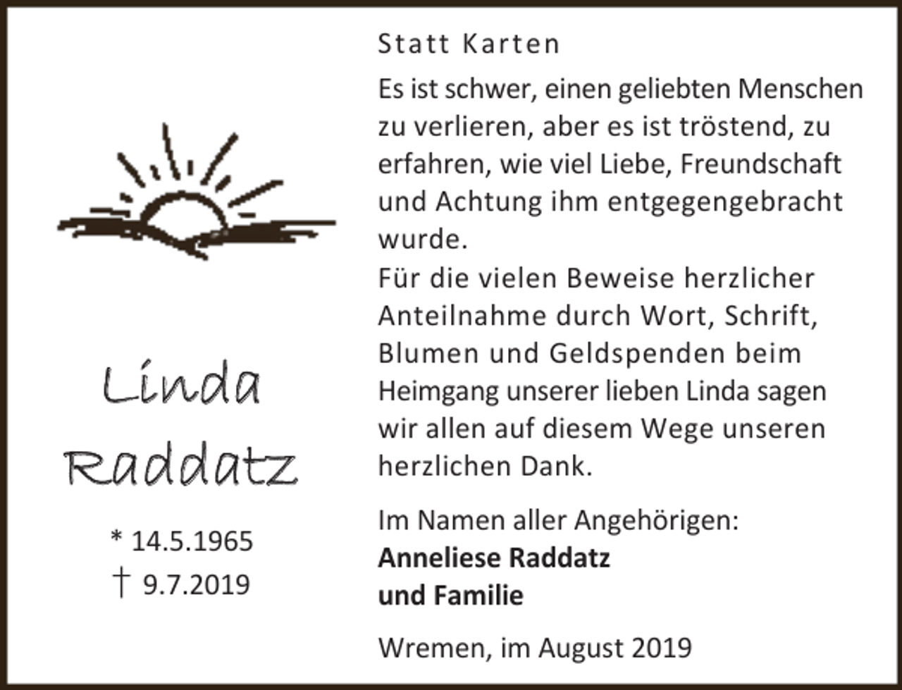 <p>Linda<br />Raddatz<br />* 14.5.1965<br />† 9.7.2019</p><p>St a tt K ar t e n<br />Es ist schwer, einen geliebten Menschen<br />zu verlieren, aber es ist tröstend, zu<br />erfahren, wie viel Liebe, Freundschaft<br />und Achtung ihm entgegengebracht<br />wurde.<br />Für die vielen Beweise herzlicher<br />Anteilnahme durch Wort, Schrift,<br />Blumen und Geldspenden beim<br />Heimgang unserer lieben Linda sagen<br />wir allen auf diesem Wege unseren<br />herzlichen Dank.<br />Im Namen aller Angehörigen:<br />Anneliese Raddatz<br />und Familie<br />Wremen, im August 2019</p>