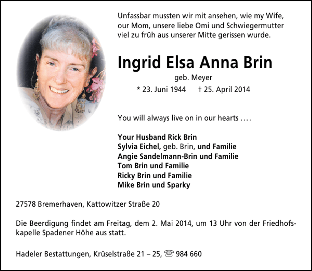 <p>Unfassbar mussten wir mit ansehen, wie my Wife,<br />our Mom, unsere liebe Omi und Schwiegermutter<br />viel zu früh aus unserer Mitte gerissen wurde.</p><p>Ingrid Elsa Anna Brin<br />geb. Meyer<br />* 23. Juni 1944<br />† 25. April 2014</p><p>You will always live on in our hearts . . . .<br />Your Husband Rick Brin<br />Sylvia Eichel, geb. Brin, und Familie<br />Angie Sandelmann-Brin und Familie<br />Tom Brin und Familie<br />Ricky Brin und Familie<br />Mike Brin und Sparky<br />27578 Bremerhaven, Kattowitzer Straße 20<br />Die Beerdigung findet am Freitag, dem 2. Mai 2014, um 13 Uhr von der Friedhofskapelle Spadener Höhe aus statt.<br />Hadeler Bestattungen, Krüselstraße 21 – 25,  984 660</p>
