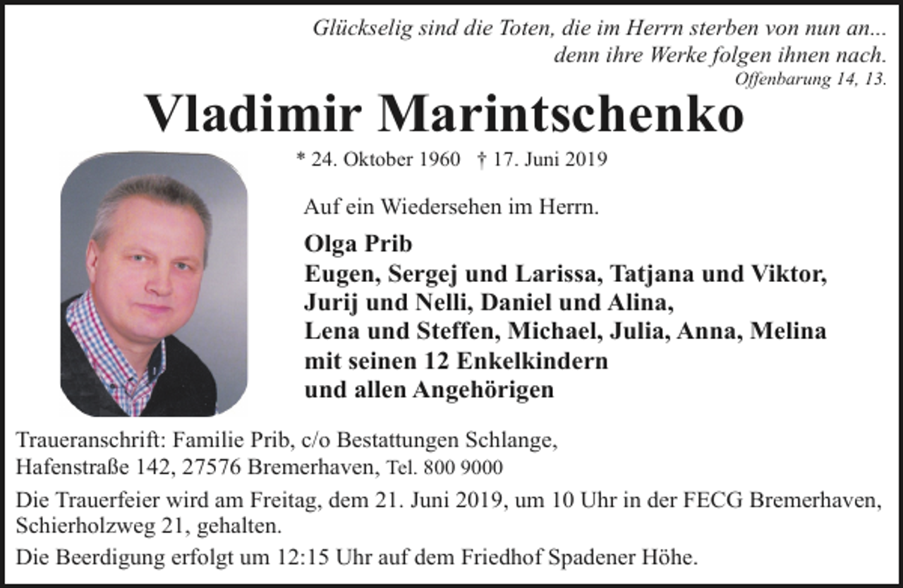 <p>Glückselig sind die Toten, die im Herrn sterben von nun an...<br />denn ihre Werke folgen ihnen nach.</p><p>Offenbarung 14, 13.</p><p>Vladimir Marintschenko<br />* 24. Oktober 1960 † 17. Juni 2019</p><p>Auf ein Wiedersehen im Herrn.</p><p>Olga Prib<br />Eugen, Sergej und Larissa, Tatjana und Viktor,<br />Jurij und Nelli, Daniel und Alina,<br />Lena und Steffen, Michael, Julia, Anna, Melina<br />mit seinen 12 Enkelkindern<br />und allen Angehörigen<br />Traueranschrift: Familie Prib, c/o Bestattungen Schlange,<br />Hafenstraße 142, 27576 Bremerhaven, Tel. 800 9000<br />Die Trauerfeier wird am Freitag, dem 21. Juni 2019, um 10 Uhr in der FECG Bremerhaven,<br />Schierholzweg 21, gehalten.<br />Die Beerdigung erfolgt um 12:15 Uhr auf dem Friedhof Spadener Höhe.</p>